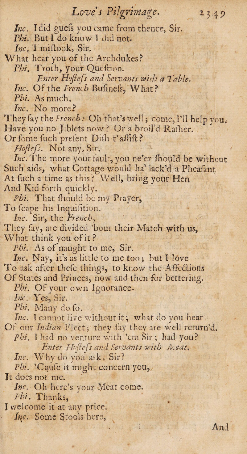 Jrae. I did guefs you came from thence, Sir, Pi?/. But I do know I did not. Inc. 1 mi Hooks Sir. What hear you of the Archdukes? Phi. Troth, your Queftion. Enter Hoflefs and Servants with a Table. Inc. Of the French Bufinefs, What? Phi. As much. Inc. No more.? They fay the French: Oh that’s well 5 come, I’ll help you, Have you no Jiblets now ? Or a broiFd Raftier. Or feme fuch prefent Difh. t’affift? Eloflefs. Not any. Sir. Inc. The more your fault, you ne’er fh’ould be without Such aids, what Cottage would ha’ lack’d a Phea&nt At fuch a time as this? Well, bring your Hen And Kid forth quickly. Phi. That fhould be my Prayer, To fcape his Inquisition. Inc. Sir, the French, They fay, are divided Tout their Match with us, What think you of it ? Phi. As of naught to me, Sir. Inc. Nay, it’s as little to me too 5 but I love To ask after thefe things, to know the Affections Of States and Princes, now and then for bettering. Phi. Of your own Ignorance. Inc. Yes, Sir. Phi. Many do fo. Inc. I cannot live without it; what do you hear Of our Indian Fleet; they fay they are well return’d, phi. I had no venture with ’em Sir; had you? Enter Hoflefs and Servants with Heat. Inc.. Why do you ask. Sir? Phi. ’Catife it might concern you. It does not me. Inc. Oh here’s your Meat come. Phi. Thanks, I welcome it at any price* Inc. Some Stools here. 1 And