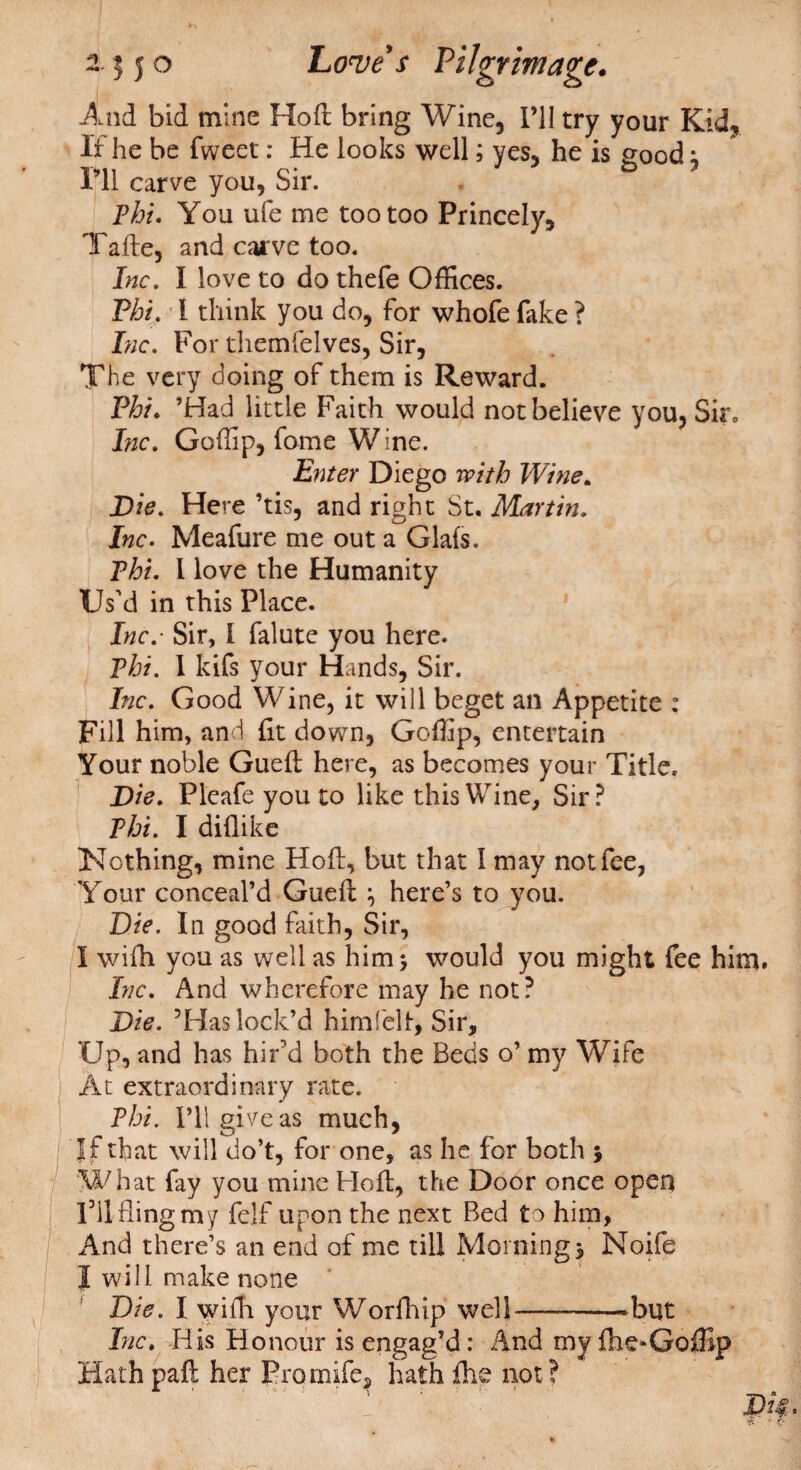 And bid mine Hoft bring Wine, I’ll try your Kid, If he be fweet: He looks well; yes, he is good; I’ll carve you. Sir. Phi. You ufe me too too Princely, Tafte, and carve too. Inc. I love to do thefe Offices. Phi. 1 think you do, for whofe fake ? Lie. For themfelves, Sir, The very doing of them is Reward. Phi. ’Had little Faith would not believe you, Sir, Inc. Goffip, fame W ine. Enter Diego with Wine. D ie. Here ’tis, and right St. Martin. Inc. Meafure me out a Glafs. Phi. I love the Humanity Us'd in this Place. Inc. Sir, I falute you here. Phi. 1 kifs your Hands, Sir. Inc. Good Wine, it will beget an Appetite : Fill him, and fit down, Goffip, entertain Your noble Gueft here, as becomes your Title. Die. Pleafeyouto like this Wine, Sir? Phi. I diflike Nothing, mine Hoft, but that I may not fee, Your conceal’d Guefi ; here’s to you. Die. In good faith, Sir, I wifii you as well as him 5 would you might fee him. Inc. And wherefore may he not? Die. ’Has lock’d him felt, Sir, Up, and has hir'd both the Beds o’ my Wife At extraordinary rate. Phi. I’ll give as much, If that will do’t, for one, as he for both 5 What fay you mine Hofi, the Door once open rilflingmy felf upon the next Bed to him, And there’s an end of me till Morning 3 Noife I will make none Die. I wifh your Worfhip well-——-but Inc. His Honour is engag’d: .And my ihe* Goffip Hath paft her Promife, hath file not ?