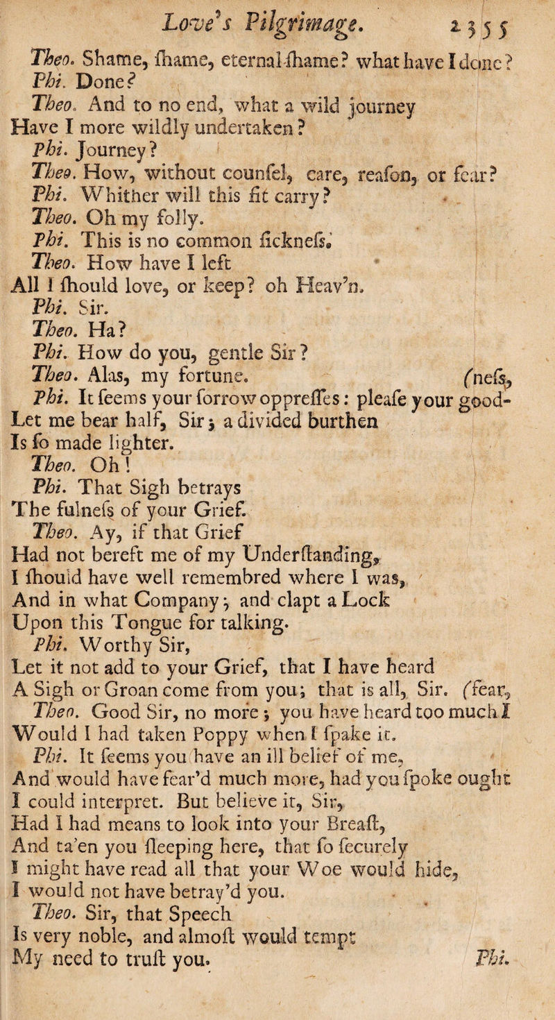 Then. Shame, fiiams, eternal iharne? what have I done ? Phi. Done? Theo. And to no end, what a wild journey Have I more wildly undertaken ? phi. Journey? Thee. How, without counfel, care, reafon, or fear? Phi. Whither will this fit carry ? Theo. Oh my folly. Phi. This is no common ficknels. Theo. How have I left All 1 fhould love, or keep? oh Heav’n. Phi. Sir. Theo. Ha? '4;r . L -r' Phi. How do you, gentle Sir ? Theo. Alas, my fortune. (nels, Phi. It feems your forrowopprefles: pleafe your good- Let me bear half, Sir 3 a divided burthen Is fo made lighter. Theo. Oh 1 Phi. That Sigh betrays The fulnefs of your Grief. Theo. Ay, if that Grief Had not bereft me of my Underftanding* I fhould have well remembred where 1 was, And in what Company; and clapt a Lock Upon this Tongue for talking. Phi. Worthy Sir, Let it not add to your Grief, that I have heard A Sigh or Groan come from you; that is all, Sir. (Tear., Theo. Good Sir, no more ; you have heard too much I Would I had taken Poppy when 1 fpake ic. Phi. It feems you have an ill belief of me, And would have fear’d much more, had youfpoke ought I could interpret. But believe it, Sir, Had I had means to look into your Bread, And ta’en you deeping here, that fo fecurely I might have read all that your Woe would hide, 1 would not have betray’d you. Theo. Sir, that Speech Is very noble, and almolt would tempt My need to trull you* Phi.