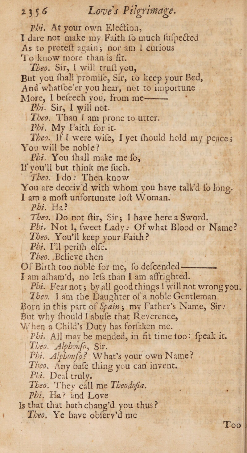 Phi. At your own Election, I dare nor make my Faith io much fufpected As to protefl again; nor am 1 curious To know more than is fit. Theo. Sir, i will trull you, But you fhall promife, Sir, to keep your Bed, And whatfoe’er you hear, not to importune More, l befeech you, from me- Phi. Sir, I will not. Theo. Than 1 am prone to utter. Phi. My Faith for it. Theo. If I were wife, I yet lhould hold my peace $ You will be noble? Phi. You fhall make me fo, If you’ll but think me fuch. Theo. Ido: Then know You are deceiv'd with whom you have talk’d fo long. I am a moll unfortunate loll Woman. Phi. Ha? • Theo. Do not ftir, Sir; I have here a Sword. Phi, Not I, fweet Lady.- Of what Blood or Name? Theo. You’ll keep your Faith? Phi. I’ll periIh elfe. Theo. .Believe then Of Birth too noble for me, fo defeended—-* I am afham’d, no lefs than I am affrighted. Phi. Fear not j by all good things 1 will not wrong you, Theo. 1 am the Daughter of a noble Gentleman Born in this part of Spain •, my Father’s Name, Sir: But why fhould 1 abufe that Reverence, When a Child’s Duty has forfaken me. Phi. All may be mended, in ft time too’ (peak it. Theo. Alphonfo, Sir. Phi. Alphonfo? What’s your own Name? Theo. Any bafe thing you can invent. Phi. Deal truly. Theo. They call me Theodofia. Phi. Ha? and Love Is that that hath chang’d you thus? Theo, Ye have obferv’d me Too (