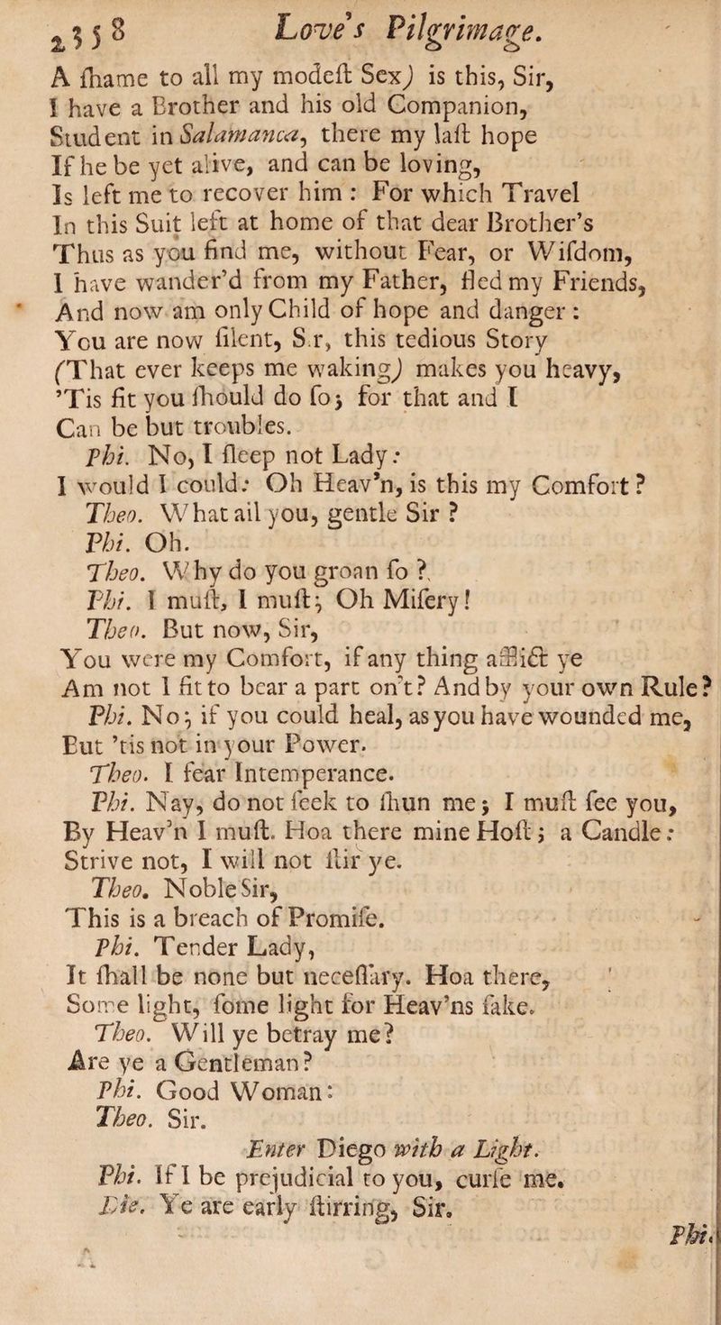 A frame to all my modeft SexJ is this, Sir, I have a Brother and his old Companion, Student imSalamanca, there my laft hope If he be yet alive, and can be loving, Is left me to recover him : For which Travel In this Suit left at home of that dear Brother’s Thus as you find me, without Fear, or Wifdom, 1 have wander’d from my Father, Bed my Friends, And now am only Child of hope and danger : You are now Blent, S.r, this tedious Story (That ever keeps me waking,) makes you heavy, ’Tis fit you fhould do fo> for that and l Can be but troubles. pbi. No, I fleep not Lady.* I would I could: Oh Heav’n, is this my Comfort ? Then. What ail you, gentle Sir ? Pbi. Oh. Tbeo. Why do you groan fo ?, Phi. 1 mu ft, 1 mu ft} Oh Mifery! Tbeo. But now, Sir, Y’ou were my Comfort, if any thing arftidt ye Am not 1 fit to bear a part out? And by your own Rule? Pbi. No} if you could heal, as you have wounded me, But ’tis not in your Power. Tbeo. I fear Intemperance. Phi. Nay, do not leek to fhun me; I mud fee you. By Heav’n I mu ft. Hoa there mine Hoft; a Candle : Strive not, I will not ftir ye. Tbeo. Noble Sir, This is a breach of Promife. Tbi. Tender Lady, It fhall be none but neceflary. Hoa there, So me light, fome light for Heav’ns fake. Tbeo. Will ye betray me? Are ye a Gentleman? Phi. Good Woman* Tbeo. Sir. Enter Diego with a Light. Pbi. If I be prejudicial to you, curie me, Lie. Ye are early ftirring, Sir, Pkr<