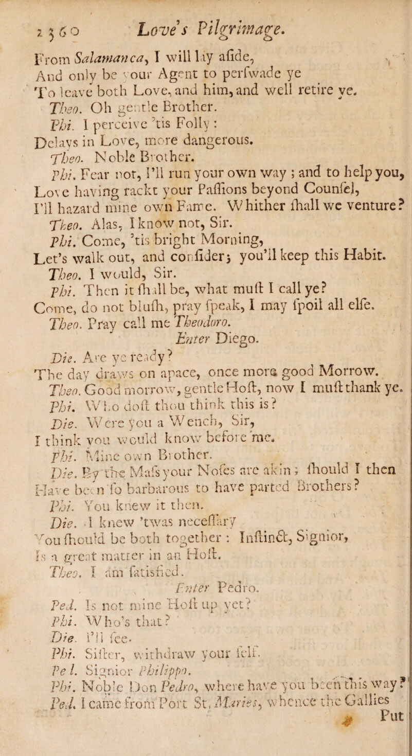 From Snlntfinncn^ I will lay adde, And only be your Agent to perfwade ye To leave both Loveland him,and well retire ye. Thso. Oh gentle Brother. Phi. I perceive Tis Folly : Delays in Love, more dangerous. Then. Noble Brother. phi. Fear not, I’ll run your own way ; and to help you, Love having rackt your Paffions beyond CounfeJ, I’ll hazard mine own Fame. Whither ihall we venture? Tkeo. Alas. I know not, Sir. Phi. Come, 3tis bright Morning, Let’s walk out, and confider* you’ll keep this Habit. Tbeo. 1 would, Sir. phi. Then it (hall be, what mud I call ye? Come, do not blufti, pray {peak, 1 may fpoil all elfe. Tbeo. Pray call me Theodoro. Enter Diego. Tie. Are ye ready? The day draws on apace, once mors good Morrow. Then. Good morrow, gentle Hod, now I muft thank ye. Tbi. Who doft them think this is? Tie. Were you a Wench, Sir, I think you would know before rac. fhi. Mine own Brother. Die. By the Mafsyour Nofes are akin; fhould I then Have beoi fo barbarous to have parted Brothers? Tbi. You knew it then. Die. 1 knew ’twas neceflary You fhould be both together : Inftinffc, Signior, Is a great matter in an Hod. Tbeo. 1 am fatisfied. Enter Pedro. ped. I s not mine Ho d up \’et ? Phi. Who’s that? Die. i’ll fee- Phi. Sifter, withdraw your ielf. Pel. Signior Philippe. Phi. Noble Don Pedro, where have you been this way? Fed. I came from Port St, Afaries, whence the Callies * Put