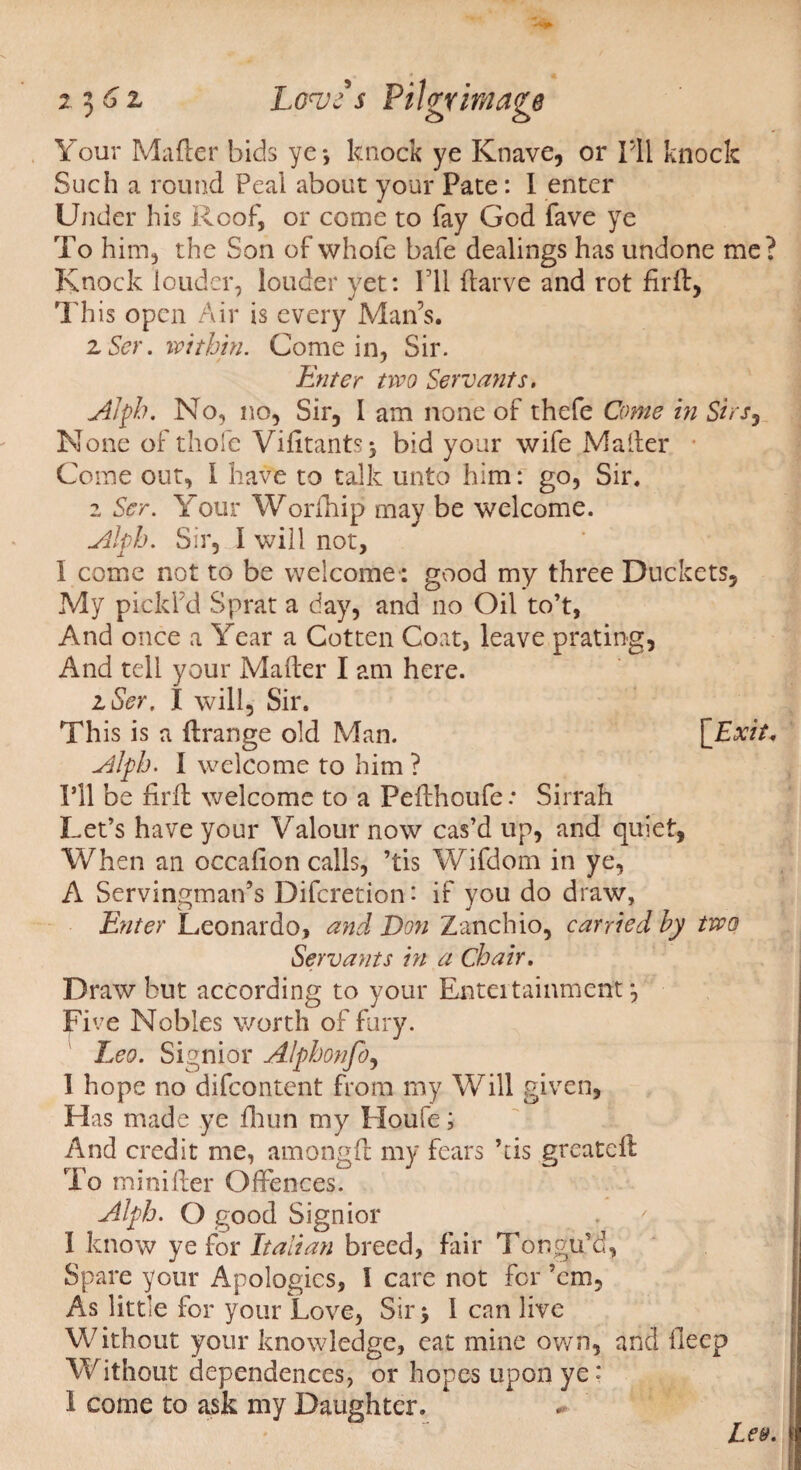 Your Mafler bids ye*, knock ye Knave, or I'll knock Such a round Peal about your Pate: I enter Under his Roof, or come to fay God fave ye To him, the Son of whofe bafe dealings has undone me? Knock louder, louder yet: IT1 darve and rot fir ft, This open Air is every Man’s. 2 Ser. within. Come in, Sir. Enter two Servants, Alph. No, no, Sir, I am none of thefe Come in Sirs, None of thole Vidtants> bid your wife Mader Come out, 1 have to talk unto him: go, Sir. 2 Ser. Your Worihip may be welcome. Abb. Sir, I will not, 1 come not to be welcome: good my three Duckets, My pickl’d Sprat a day, and no Oil to’t, And once a Year a Cotten Coat, leave prating, And tell your Mader I am here. 21Ser. I will. Sir. This is a drange old Man. [Exit* Alfh. I welcome to him ? I’ll be fird welcome to a Pedhoufe.* Sirrah Let’s have your Valour now cas’d up, and quiet, When an occadon calls, ’tis Wifdom in ye, A Servingman’s Difcretion: if you do draw. Enter Leonardo, and Don Zanchio, carried by two Servants in a Chair, Draw but according to your Entertainment*, Five Nobles worth of fury. Leo. Signior Alphonfo, 1 hope no difeontent from my Will given, Has made ye drun my Houfe; And credit me, amongd my fears ’tis greated To minider Offences. Alph. O good Signior 1 know ye for Italian breed, fair Tongu’d, Spare your Apologies, 1 care not for ’em. As little for your Love, Sir > I can live Without your knowledge, eat mine own, and deep Without dependences, or hopes upGii ye: 1 come to ask my Daughter.