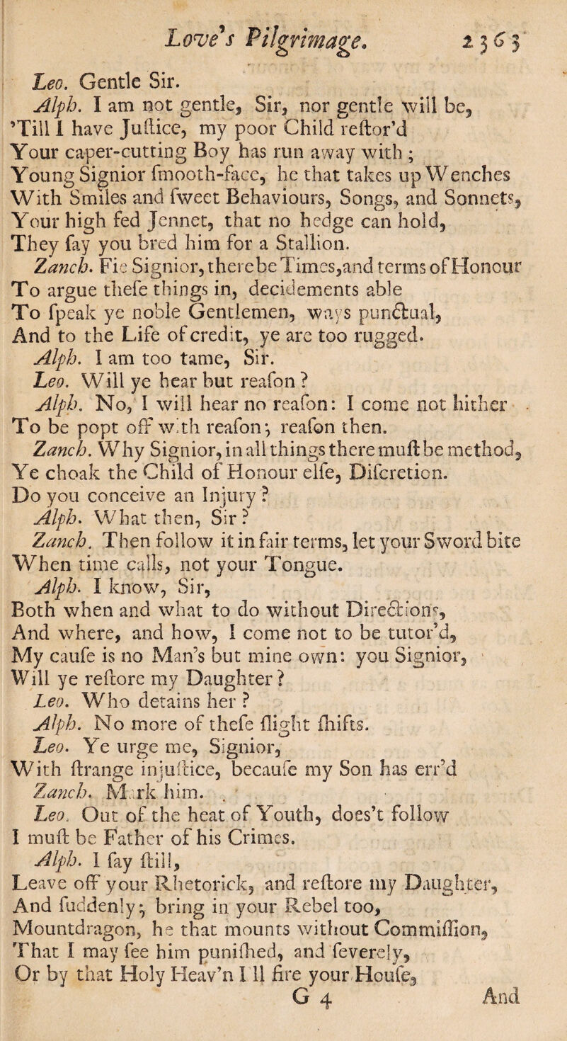 Leo. Gentle Sir. Alfh. I am not gentle. Sir, nor gentle will be, ’Till I have Jufticc, my poor Child reftor’d Your caper-cutting Boy has run away with ; Young Signior fmooth-face, he that takes up Wenches With Smiles and Tweet Behaviours, Songs, and Sonnets, Your high fed Jennet, that no hedge can hold. They fay you bred him for a Stallion. Zanch. Fie Signior, therebe Times,and terms of Honour To argue thefe things in, deciclements able To fpeak ye noble Gentlemen, ways punctual. And to the Life of credit, ye are too rugged. Alfh, I am too tame, Sir. Leo. Will ye hear but reafon ? Alfh. No, I will hear no reafon: I come not hither To be popt off with reafon*, reafon then. Zanch. Why Signior, in all things there muft be method. Ye choak the Child of Honour elfe, Difcreticn. Do you conceive an Injury ? Alfh. W h at t hen, Sir? Zanch. Then follow it in fair terms, let your Sword bite When time calls, not your Tongue. Alfh. I know, Sir, Both when and what to do without Diredh’ons, And where, and how, I come not to be tutor’d. My caufe is no Man’s but mine own: you Signior, Will ye reftore my Daughter? Leo. Who detains her ? Alfh. No more of thefe flight drifts. Leo. Ye urge me, Signior, With frrange injuitice, becaufe my Son has err’d Zanch. Mark him. Leo, Out of the heat of Youth, does’t follow I rnufc be Father of his Crimes. Alfh. 1 fay ftili. Leave off' your Rhetorick, and reftore my Daughter, And fudden!y ^ bring in your Rebel too, Mountdragon, he that mounts without Commiffion, That I may fee him punifhed, and feverely, Or by that Holy Heav’n 111 fire your Houfe3 g4 And