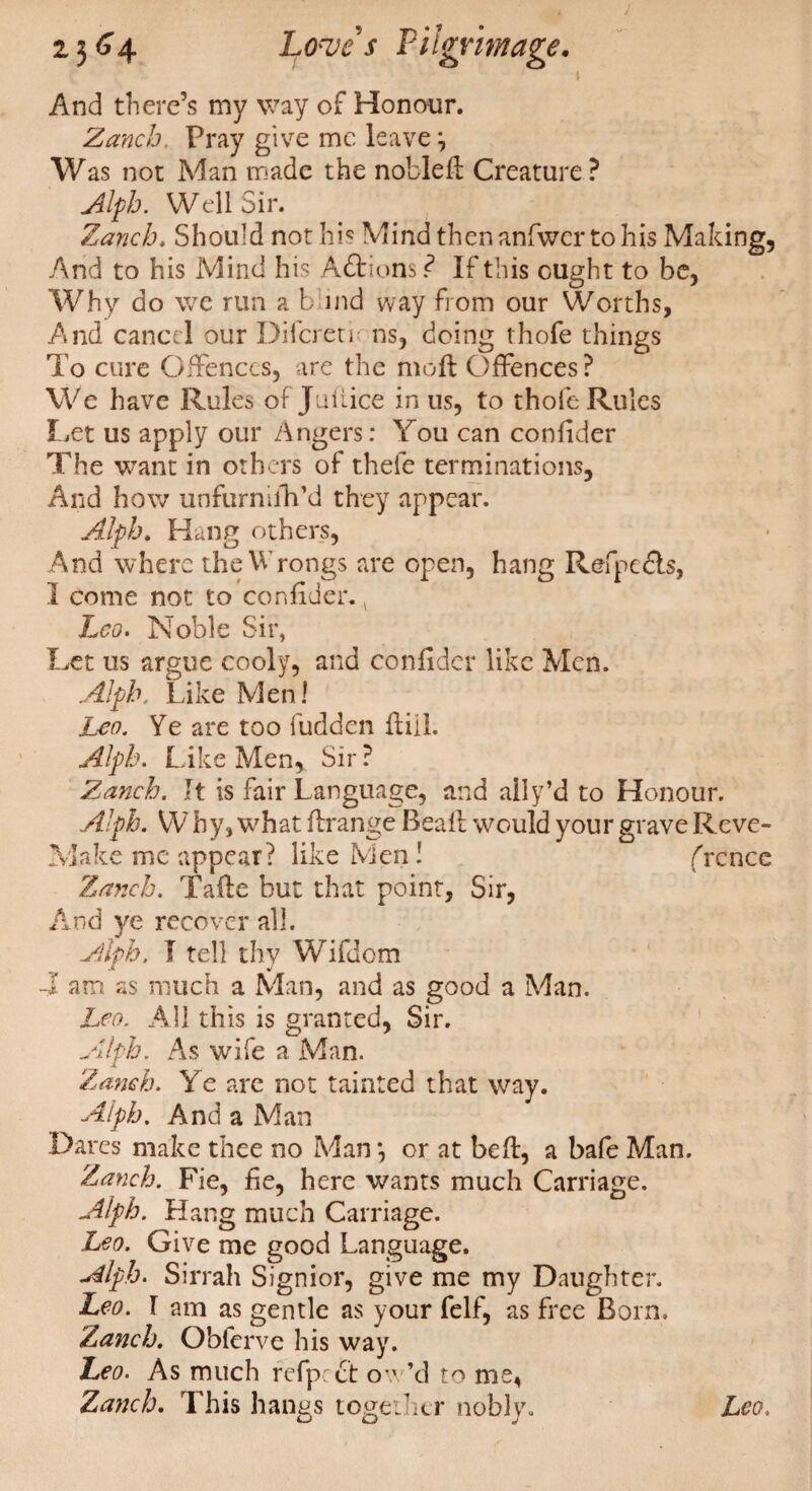 I And there’s my way of Honour. Zanch, Pray give me leave j Was not Man made the nobleft Creature ? Alph. Well Sir. Zanch, Should not his Mind thenanfwcr to his Making, And to his Mind his Aftions? If this ought to be, Why do we run a b ind way from our Worths, And cancel our Difcretirns, doing thofe things To cure Offences, are the mo ft Offences? We have Rules of Juiiice in us, to thofe Rules Let us apply our Angers: You can confider The want in others of thefe terminations. And how unfurmfh’d they appear. Alph. Hang others, And where the Wrongs are open, hang Refpedls, I come not to confider., Leo. Noble Sir, Let us argue cooly, and confider like Men. Alph. Like Men! Leo. Ye are too Hidden frill. Alph. Like Men, Sir ? Zanch. It is fair Language, and ally’d to Honour. Alph. W by, what ftrange Beall would your grave Reve- Make me appear? like Men ! frcncc Zanch. Tafte hut that point, Sir, And ye recover all. Alph. I tell thy Wifdom 4 am as much a Man, and as good a Man. Leo. All this is granted, Sir. Alph. As wife a. Man. ‘Zanch. Ye are not tainted that way. Alph. And a Man Dares make thee no Man*, or at beft, a bafe Man. Zanch. Fie, fie, here wants much Carriage. Alph. Hang much Carriage. Leo. Give me good Language. Alph. Sirrah Signior, give me my Daughter. Leo. I am as gentle as your felf, as free Born. Zanch. Obferve his way. Leo. As much refpret ow’d to me, Zanch. This hangs together nobly. Leo. L-J O J