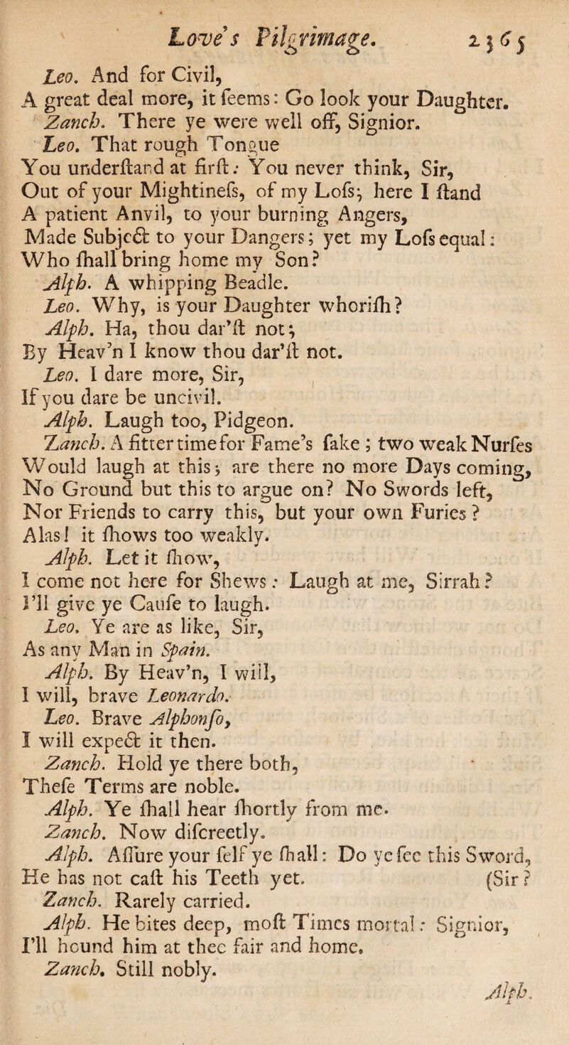 Leo. And for Civil, A great deal more, it feems: Go look your Daughter. Zanch. There ye were well off, Signior. Leo. That rough Tongue You underftand at firft; You never think, Sir, Out of your Mightinefs, of my Lofs; here I ffand A patient Anvil, to your burning Angers, Made SubjcS: to your Dangers; yet my Lofs equal: Who fhallbring home my Son? Alph. A whipping Beadle. Leo. Why, is your Daughter whcrifh? Alph. Ha, thou dar’ff not} By Heav’n I know thou dar’il not. Leo. I dare more, Sir, If you dare be uncivil. Alph. Laugh too, Pidgeon. Lunch. A fitter time for Fame’s fake ; two weakNurfes Would laugh at this, are there no more Days coming. No Ground but this to argue on? No Swords left. Nor Friends to carry this, but your own Furies ? Alas! it fhows too weakly. * Alph. Let it fhow, I come not here for Shews; Laugh at me. Sirrah ? I’ll give ye Caufe to laugh. Leo. Ye are as like. Sir, As any Man in Spuin. Alph. By Heav’n, I will, I will, brave Leonardo. Leo. Brave Alphonfo, I will expedfc it then. Zanch. Hold ye there both, Thefe Terms are noble. Alph. Ye fhall hear fhortly from me. Zanch. Now difcreetly. Alph. Affure your felf ye fhall: Do ye fee this Sword He has not caft his Teeth yet. (Sir Zanch. Rarely carried. Alph. He bites deep, moft Times mortal: Signior, I’ll hound him at thee fair and home. Zanch. Still nobly. Alph, -KJ ’.9
