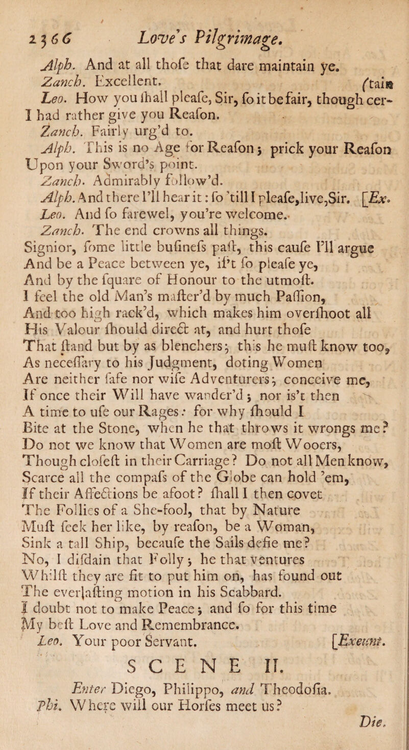 Alph. And at all thofe that dare maintain ye. Zanch. Excellent, ftam Leo. How you ihall pleafe, Sir, fo it be fair, though cer- I had rather give you Reafon. Zanch. Fairly urg’d to. Alph. This is no Age or Reafon 3 prick your Reafon Upon your Sword’s point. Zanch. Admirably follow’d. j Alph. And there I’ll hear it: fo ’till 1 pleafe,live^Sir. [Ex° Leo. And fo farewel, you’re welcome.- Zanch. The end crowns all things. Signior, fome little bufinefs pall, this caufe I’ll argue And be a Peace between ye, il’t fo pleafe ye. And by the lquare of Honour to the utmofl. 1 feel the old Man’s mafter’d by much Pafhon, And too high rack’d, which makes him overfhoot all His Valour fhould dire£t at, and hurt thofe That fland but by as blenchers:, this he mull know too. As neceffary to his Judgment, doting Women Are neither fafe nor wife Adventurers:, conceive me, If once their Will have wander’d 5 nor is’t then A time to ufe our Rages.* for why fhould I Bite at the Stone, when he that throws it wrongs me? Do not we know that Women are moft Wooers, Though clofeft in their Carriage ? Do not all Men know, Scarce all the compafs of the Globe can hold ’em, If their Affections be afoot? fhall I then covet The Follies of a She-fool, that by Nature Muff feek her like, by reafon, be a Woman, Sink a tall Ship, becaufe the Sails defie me? No, I difdain that Folly * he that ventures Whilft they are fit to put him on, has found out The everjafting motion in his Scabbard. I doubt not to make Peace j and fo for this time My bdf Love and Remembrance. Leo, Your poor Servant. [Exeunt. SCENE II. Enter Diego, Philippo, and Theodofia, Phi. Where will our Horfes meet us? Die,