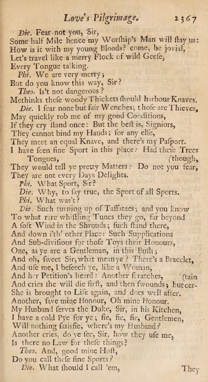 Die, Fear not you, Sir, Some half Mile hence my Wo-rfhip’s Man will hay us: How is it with my young Bloods? come., be jovial, Let’s travel like a merry Flock of wild Geefe, Every Tongue talking. Phi. We are very merry ; But do you know this way. Sir ? Theo. Is’t not dangerous ? Methinks thefe woody I Tickets fhould harbour Knaves, Die. 1 fear none but fair Wenches; thofe are Thieves* May quickly rob me of my good Conditions, If they cry hand once: But the bell is, Signiors, They cannot bind my Hands; for any elfe. They meet an equal Knave, and there’s my Fafport. I have feen fine Sport in this place: Had thefe Trees Tongues, ft hough. They would tell ye pretty Matters: Do not you fear. They are not every Days Delights. Thi. What Sport, Sr? Die. Why, to lay true, the Sport of all Sports. Phi. What wash? Die, Such turning up of Taffataes; and. you know To what rare whifiling Tunes they go, fir beyond A foft Wind in the Shrouds; fuch hand there. And down i’th5 other Place: Such Supplications And Sub-diviflons for thofe Toys their Honours, One, as ye are a Gentleman, in this Bufh > And oh, fweet Sir, what mean ye ? There’s a Bracelet, And ufe me, 1 befeech ye, like a Woman, And her Petition’s heard : Another fcratches, ' (tain And cries ihe will die firfl, and then fwounds; butcer- She is brought to Life again, and does well after. Another, lave mine Honour, Oh mine Honour. My Husband ferves the Duke, Sir, in his Kitchen, I have a cold Pye for ye; fie, fie, fie, Gentlemen, Will nothing fat is fie, where’s my Husband? Another cries, do ye fee. Sir, how they ufe me. Is there no Law for thefe things? Theo. And, p-ood mine HofL Do you call thefe fine Sports f