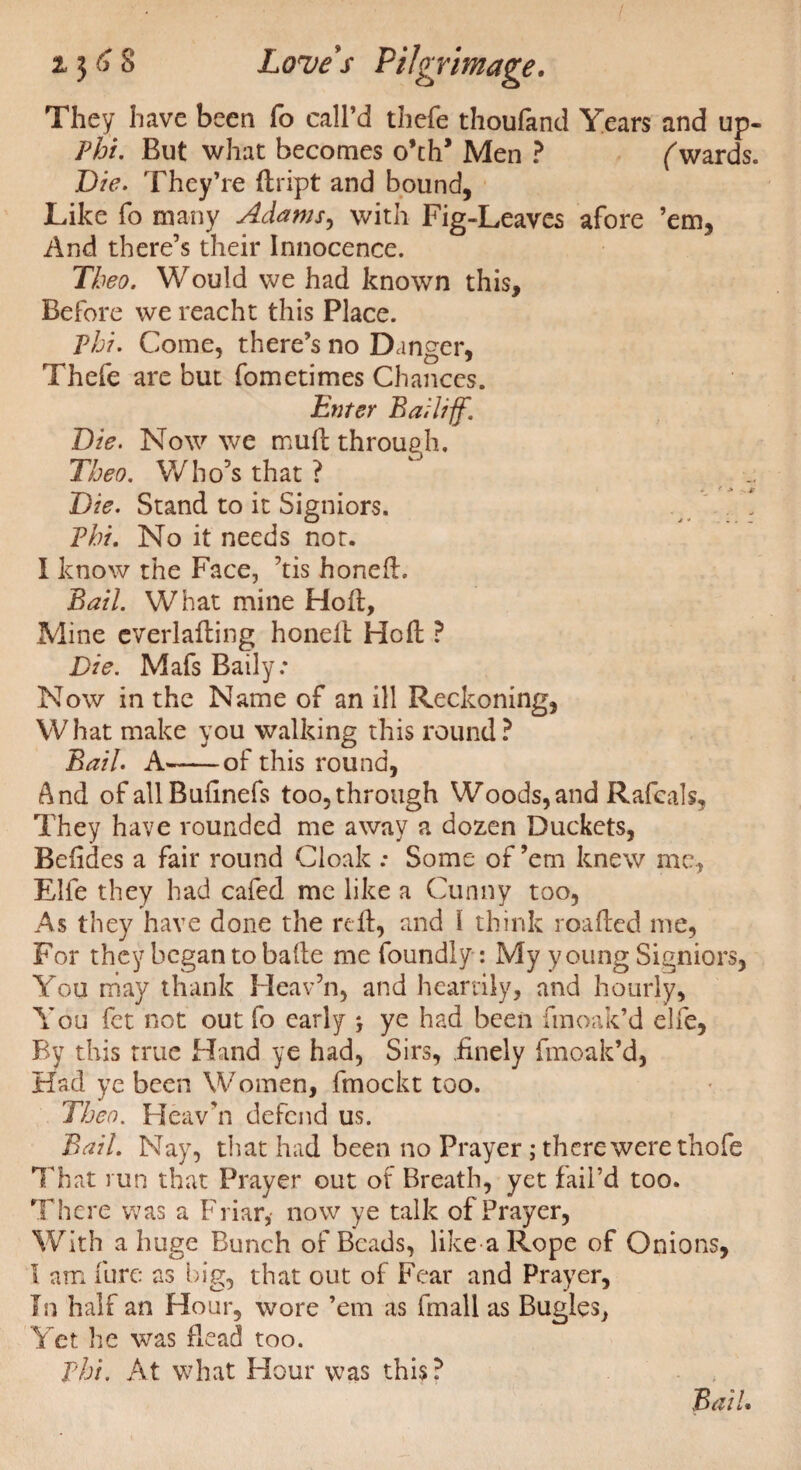 They have been fo call’d thefe thoufand Years and up- Phi. But what becomes o’ch* Men ? Awards. Die. They’re dript and bound, Like fo many Adams, with Fig-Leaves afore ’em, And there’s their Innocence. Theo. Would we had known this. Before we reacht this Place. Phi. Come, there’s no Danger, Thefe are but fometimes Chances. Enter Bailiff. Die. Now we mud through. Theo. Who’s that ? Die. Stand to it Signiors. Phi. No it needs not. I know the Face, ’tis honed. Bail. What mine Hod, Mine everlading honed Hod ? Die. Mafs Baily: Now in the Name of an ill Reckoning, What make you walking this round? Bail. A-of this round, And ofallBufinefs too,through Woods,and Rafeals, They have rounded me away a dozen Duckets, Befides a fair round Cloak : Some of ’em knew me, Elfe they had cafed me like a Gunny too, As they have done the red, and I think loaded me, For they began to bade me foundly: My young Signiors, You may thank Heav’n, and heartily, and hourly. You fet not out fo early j ye had been fmoak’d elfe, By this true Hand ye had, Sirs, .finely fmoak’d, Had ye been Women, fmockt too. Theo. Heav’n defend us. Bail. Nay, that had been no Prayer ; there were thofe That run that Prayer out of Breath, yet fail’d too. There was a Friar, now ye talk of Prayer, With a huge Bunch of Beads, like a Rope of Onions, I am dire as big, that out of Fear and Prayer, In half an Hour, wore ’em as finall as Bugles, Yet he was dead too. Phi. At what Hour was this? Bail.