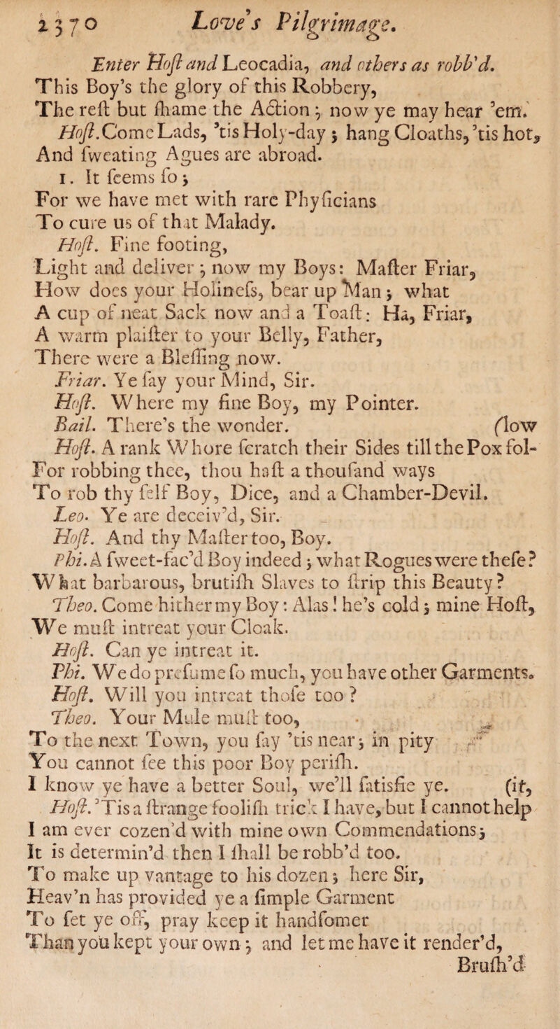 Enter Hofi and Leocadia, and others as rolb'd. This Boy’s the glory of this Robbery, The reft but fhame the Action 7 now ye may hear ’em. Hofi.ComeLads, 5tisHoly-day 3 hang Cloaths,kis hot* And fweating Agues are abroad. 1. It fcems io 3 For we have met with rare Phyficians To cure us of that Malady. Hofi. Fine footing, Light and deliver ; now my Boys: Matter Friar, How docs your Holinefs, bear up Man 3 what A cup of neat Sack now and a Toaft: Ha, Friar, A warm plaifter to your Belly, Father, There were a Bleftmg now. Friar. Ye fay your Mind, Sir. Hofi. Where my fine Boy, my Pointer. Bail. There’s the wonder. flow Hofi. A rank Whore fcratch their Sides till the Pox fol- For robbing thee, thou haft a thoufand ways To rob thy ft If Boy, Dice, and a Chamber-Devil. Leo. Ye are deceiv’d. Sir. Hofi. And thy Matter too, Boy. Phi. A fweet-fac’d Boy indeed 5 what P^ogues were thefe? What barbarous, brutifh Slaves to ftrip this Beauty? Theo. Come hither my Boy: Alas! he’s cold 3 mine Hoft, We nuift intreat your Cloak. Hofi. Can ye intreat it. Phi. We do prefume fo much, you have other Garments* Hofi. Will you intreat thole too? Theo. Your Mule mult too, To the next Town, you lay ’tis near 3 in pity ,r You cannot fee this poor Boy perifh. I know ye have a better Soul, we’ll fatisfie ye. (if, Hofi. 3Tisa ftrange foolifh trick I have, but 1 cannot help I am ever cozen’d with mine own Commendations3 It is determin’d then I ihall be robb’d too. To make up vantage to his dozen 3 here Sir, Heav’n has provided ye a limple Garment To fet ye oft, pray keep it handfomer Than you kept your own 7 and let me have it render’d, Bmfti’d-