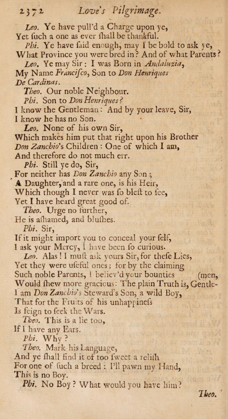 ■«-' . Leo. Ye have pull’d a Charge upon ye, Yet fuch a one as ever fhall be thankful. Phi. Ye have laid enough, may I be bold to ask ye, What Province you were bred in ? And of what Parents ? Leo. Ye may Sir: I was Born in Andalmia, My Name Francifco, Son to Don Henriques De Cardinas. Theo. Our noble Neighbour. Phi. Son to Don Henriques? I know the Gentleman: And by your leave, Sir, I know he has no Son. Leo. None of his own Sir, Which makes him put that right upon his Brother Don Zanchio's Children : One of which I am, And therefore do not much err. Phi. Still ye do, Sir, For neither has Don Zanchio any Son ; A Daughter, and a rare one, is his Heir, Which though I never was fo bled to fee, Yet I have heard great good of. Theo. Urge no further, He is afhamed, and blulhes. Phi. Sir, If it might import you to conceal your felf, I ask your Mercy, 1 have been fo curious. Leo. Alas! 1 mull ask yours Sir, for thefe Lies, Yet they were ufeful ones; for by the claiming Such noble Parents, 1 believ’d your bounties (men, Would fhew more gracious: The plain Truth is, Gentle- 1 am Don Zambia's Steward's Son, a wild Boy, That for the Fruits of his unhappinefs Is feign to feek the Wars. Theo. This is a lie too. If I have any Ears. Phi. Why ? Theo. Mark his Language, And ye fhall find it of too fweet a reliili For one of fuch a breed : I’ll pawn my Hand, This is no Boy. Phi. No Boy ? What would you have him? Theo,