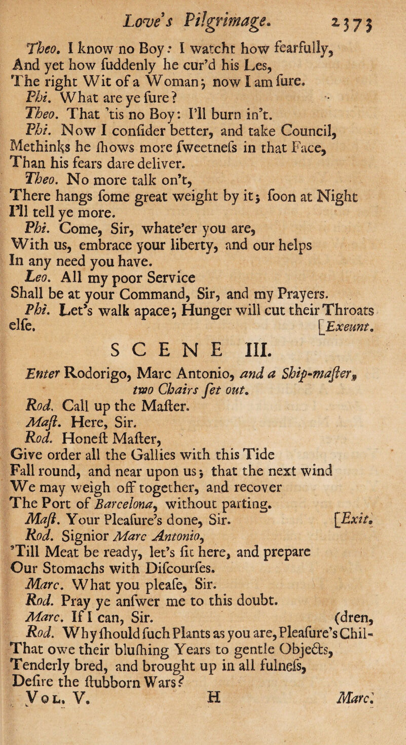 TJW. I know no Boy .* I watcht how fearfully, And yet how fuddenly he cur’d his Les, The right Wit of a Woman} now I am lure. Phi. What are ye fure? Theo. That ’tis no Boy: I’ll burn in’t. Phi. N ow I coniider better, and take Council, Methinks he ihows more fweetnefs in that Face, Than his fears dare deliver. Theo. No more talk on’t, There hangs fome great weight by it j foon at Night HI tell ye more. Phi. Come, Sir, whate’er you are, With us, embrace your liberty, and our helps In any need you have. Leo. All my poor Service Shall be at your Command, Sir, and my Prayers. Phi. Let’s walk apace*, Hunger will cut their Throats die. [Exeunt* SCENE III. Enter Rodorigo, Marc Antonio, and a Ship-mafter9 two Chairs fet out. Rod. Call up the Mailer. Maji. Here, Sir. Rod. Honed: Mailer, Give order all the Gallies with this Tide Fall round, and near upon us *, that the next wind We may weigh off together, and recover The Port of Barcelona, without parting. Mafi. Your Pleafure’s done. Sir. [Exit, Rod. Signior Marc Antonio, 9Till Meat be ready, let’s fit here, and prepare Our Stomachs with Difcourfes. Marc. What you pleafe, Sir. Rod. Pray ye anfwer me to this doubt. Marc. If I can, Sir. (dren. Rod. Why fhould fuch Plants as you are,Pleafure’s Chil- That owe their blufhing Years to gentle Obje6fe, Tenderly bred, and brought up in all fulnefs, Defire the ilubborn Wars?