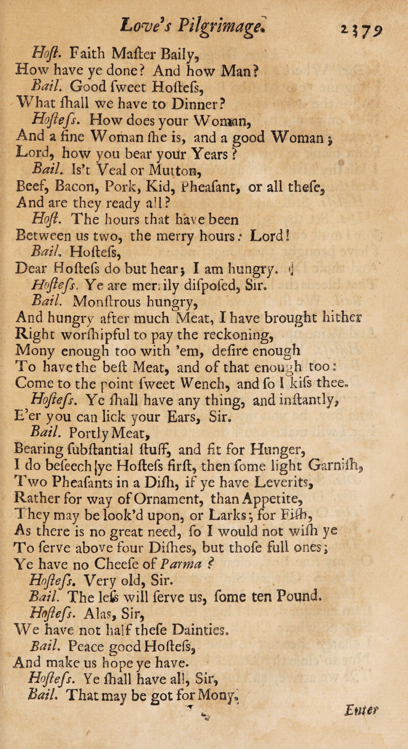 Hoft. F aith Mailer Baily, How have ye done? And how Man? Bail. Good fweet Hoflefs, What fhail we have to Dinner? Hoflefs. How does your Woman, And a fine Woman (he is, and a good Woman $ Lord, how you bear yoifr Years ? Bail. Is’t Veal or Mutton, Beef, Bacon, Pork, Kid, Pheafant, or all thefe. And are they ready all? Hojl. The hours that have been Between us two, the merry hours: Lord! Bail. Hoflefs, Dear Hoflefs do but hear 5 I am hungry. ♦] Hoflefs, Ye are merrily difpofed. Sir. Bail. Monflrous hungry, And hungry after much Meat, I have brought hither Right worfhipful to pay the reckoning, Mony enough too with ’em, defire enough To have the befl Meat, and of that enough too: Come to the point fweet Wench, and fo 1 kifs thee. Hoflefs. Ye fhail have any thing, and inflantly. E’er you can lick your Ears, Sir. Bail. Portly Meat, Bearing fubflantiai fluff, and fit for Hunger, I do befeech jye Hoflefs firfl, then fome light Garnilh9 Two Pheafants in a Difli, if ye have Leverits, Rather for way of Ornament, than Appetite, They may be look’d upon, or Larks*, for Fifb, As there is no great need, fo I would not wifh ye To ferve above four Difhes, but thofe full ones; Ye have no Cheefe of Parma ? Hoflefs. Very old, Sir. Bail. The lefc will ferve us, fome ten Pound. Hoflefs. Alas, Sir, We have not half thefe Dainties, Bail. Peace good Hoflefs, And make us hope ye have. Hoflefs. Ye fhail have all, Sir, Bail. That may be got for Mony* ^ ^ ’ Enter