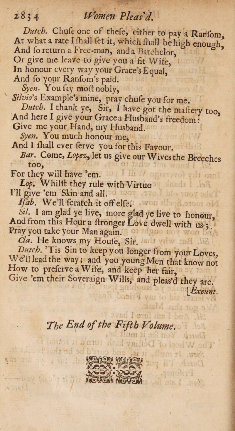 Dutch. Chufe one of thcfe, either to pay a Ranfom At what a rate I Avail fet it, which fliall be high enough* And fo return a Freedman, and a Batchelor, ° b 9 Or give me leave to give you a fit Wife, In honour every way your Grace’s Equal, And fo your Ran fo in’s paid. Syen. Y011 fay molt nobly, Silvio's Example’s mine, pray chufe you for me. Dutch. I thank ye, Sir, I have got the maftery too. And here I give your Grace a Husband’s freedom : Give me your Hand, my Husband. Syen. You much honour me, And I fhail ever ferve you for this Favour. Bar. Come, Lopez9 let us give our Wives the Breeches too, For they will have ’em. Lop. Whilft they rule with Virtue I’ll give ’em Skin and all. Ifab. We’ll fcratch it off elfe. Sil. I am glad ye live, more glad ye live to honour. And from this Hour a i!longer Love dwell with us * Pray you take your Man again. Cla. He knows my Houfe, Sir. Butch. ’Tis Sin to keep you longer from your Loves, We’ll lead the way; and you young Men that know not How to preferve a Wjfe, and keep her fair, Give ’em their Soveraign Wills, and pleas’d they are. [Exeunt. The End of the Fifth Volume.