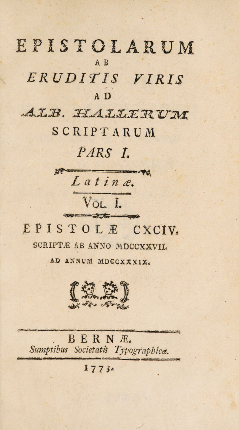 EPISTOLARUM A B ERUDITIS VIRIS A D SCRIPTARUM FARS l L a t i n ce, V OL. 1. E P I S T 0 L iE CXCIVa SCRIPTJE AB ANNO MDCCXXVIL AD ANNUM MDGCXXXIXo B E R N iE. Sumptibus Societati Typogfaphica. J 773^