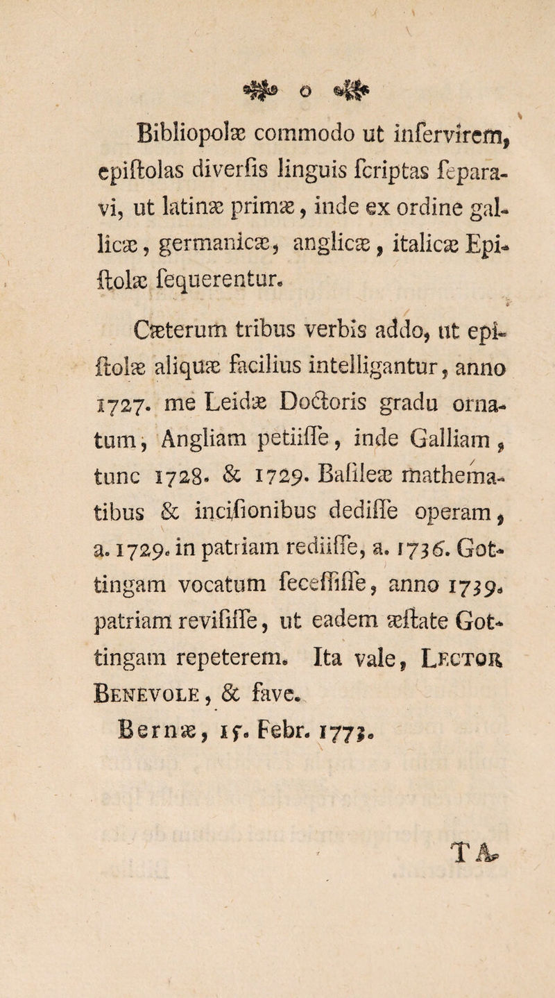 O 41* Bibliopolae commodo ut infervirem, epiftolas diverfis linguis fcriptas fepara- vi, ut ktinae primi», inde ex ordine gal¬ licae, germanicae, anglicae, italicaeEpi- llolae fequerentur. , / Caeterum tribus verbis addo, ut epi- ftolae aliquae facilius intelligantur, anno 1727. me Leidae Dodioris gradu orna¬ tum i Angliam petiifle, inde Galliam, tunc 1728» &amp; 1729. Balileae mathema- tibus &amp; incifionibus dediffe operam, a, 1729. in patriam rediifie, a. 1736. Got- tingam vocatum feceffifle, anno 1739^ patriam revififTe, ut eadem ^ifate Got- tingam repeterem. Ita vale, Lf.ctor Benevole , &amp; fave. Bernae, if. Febr. 1771,