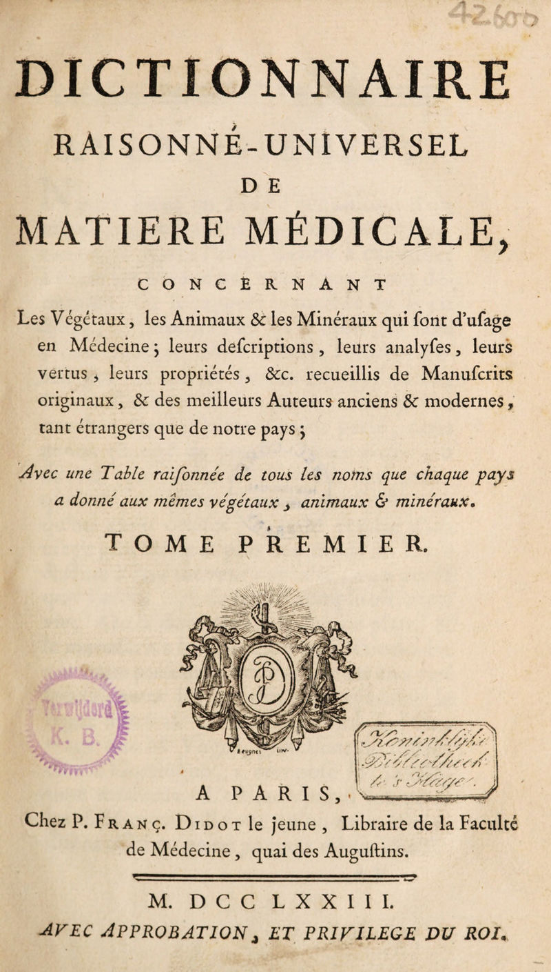 DICTIONNAIRE RAISONNÉ-UNIVERSEL D E MATIERE MÉDICALE, CONCERNANT Les Végétaux, les Animaux 8c les Minéraux qui font d’ufage en Médecine ; leurs defcriptions , leurs analyfes, leurs vertus > leurs propriétés , &c. recueillis de Manufcrits originaux, 8c des meilleurs Auteurs anciens 8c modernes, tant étrangers que de notre pays \ Avec une Table raifonnée de tous les noms que chaque pays a donné aux memes végétaux animaux & minéraux. TOME PREMIER. de Médecine, quai des Auguftins. M. D C C L X X I I I. avec Approbationj et privilège du roi.