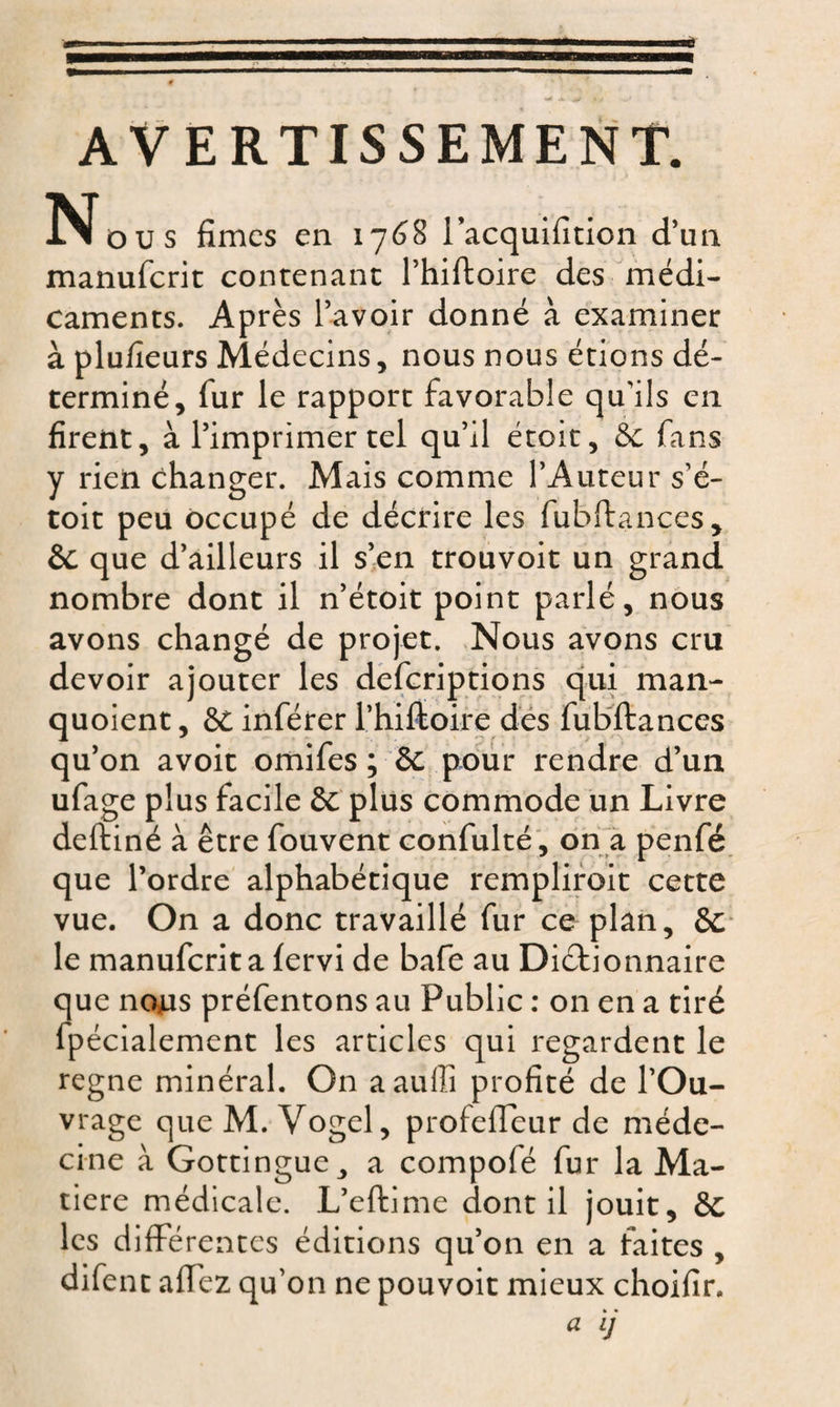 AVERTISSEMENT. N ou s fîmes en 1768 l’acquifition d’un manuferit contenant l’hiftoire des médi¬ caments. Après l’avoir donné à examiner à plufîeurs Médecins, nous nous étions dé¬ terminé, fur le rapport favorable qu'ils en firent, à l’imprimer tel qu’il étoit, St fans y rieti changer. Mais comme l’Auteur s’é- toit peu occupé de décrire les fubftançes, St que d’ailleurs il s’en trouvoit un grand nombre dont il n’étoit point parlé, nous avons changé de projet. Nous avons cru devoir ajouter les deferiptions qui man- quoient, St inférer l’hiftoire des fubftançes qu’on avoit omifes ; 6c pour rendre d’un ufage plus facile St plus commode un Livre deftiné à être fouvent confulté, on a penfé que l’ordre alphabétique rempliroit cette vue. On a donc travaillé fur ce plan, St le manuferit a fervi de bafe au Dictionnaire que nous préfentons au Public : on en a tiré fpécialement les articles qui regardent le régné minéral. On aaufîi profité de l’Ou¬ vrage que M. Vogel, profeffeur de méde¬ cine à Gottingue ,, a compofé fur la Ma¬ tière médicale. L’eftime dont il jouit, St les différentes éditions qu’on en a faites , difent afTez qu’on ne pouvoit mieux choifîr.