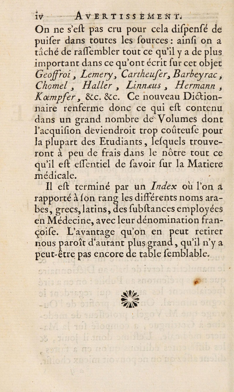 On ne s’eft pas cru pour cela difpenfé de puifer dans toutes les fources : ainfi on a taché de raflembler tout ce qu’il y a de plus important dans ce qu’ont écrit fur cet objet Geoffroi , LemeryCartheufer> Barbey rac , Chomel , Haller , Linnœus , Hermann 5 Kœmpfer, &c. &c. Ce nouveau Diétion- naire renferme donc ce qui eft contenu dans un grand nombre deN Volumes dont l’acquilion deviendroit trop coûteufe pour la plupart des Etudiants, lefquels trouve¬ ront à peu de frais dans le notre tout ce qu’il eft dTentiel de favoir fur la Matière médicale. Il eft terminé par un Index ou l’on a rapporté à fon rang les différents noms ara¬ bes, grecs, latins, des fubftances employées en Médecine, avec leur dénomination fran- çoife. L’avantage qu’on en peut retirer nous paroît d’autant plus grand, qu’il n’y a peut-être pas encore de table femblable. #•