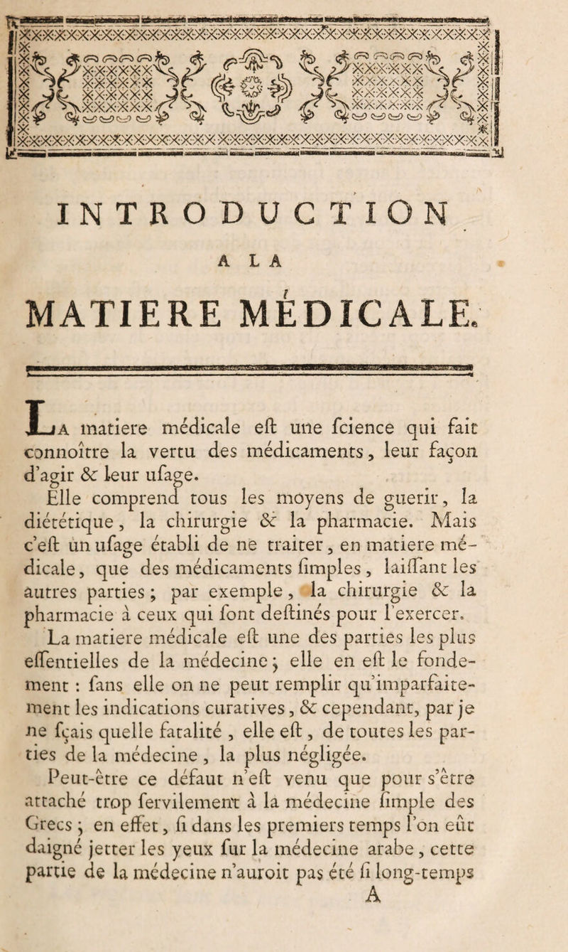 'XXXXXX' xxxxxx (i~5 'j~v <r~Z Cr^ fcv p>XXXXXXV<c XxXaXX '3f= X! ' xxxxxx aç> X ,,XXXXXX V\X rj £ C^> ÇrP Cr2 ^> (^X & INTRODUCTION A L A MATIERE MÉDICALE. JLa matière médicale eft une fcience qui fait connoître la vertu des médicaments, leur façon d’agir 8c leur ufage. Elle comprend tous les moyens de guérir, la diététique, la chirurgie 8c la pharmacie. Mais c’eft un ufage établi de ne traiter, en matière mé¬ dicale , que des médicaments (impies , laiftant les autres parties ; par exemple, la chirurgie 8c la pharmacie à ceux qui font deftinés pour l’exercer. La matière médicale eft une des parties les plus elfentielies de la médecine ÿ elle en eft le fonde¬ ment : fans elle on ne peut remplir qu imparfaite¬ ment les indications curatives, 8c cependant, par je ne fcais quelle fatalité , elle eft , de toutes les par¬ ties de la médecine , la plus négligée. Peut-être ce défaut n’eft venu que pour s’être attaché trop fervilement à la médecine (impie des Grecs } en effet, fi dans les premiers temps l’on eut daigné jetter les yeux fur la médecine arabe , cette partie de la médecine n’auroit pas été h long-temps