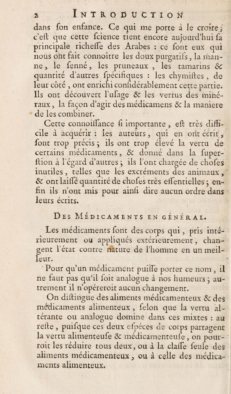 dans fon enfance. Ce qui me porte a le croirai c’e& que cette fcience tient encore aujourd’hui fa principale richeffe des Arabes : ce font eux qui nous oîit fait connoître les doux purgatifs, la man¬ ne , le fenné, les pruneaux , les tamarins <Sc quantité d’autres fpécifiques : les chymiftes, de leur coté , ont enrichi confidérablement cette partie. Ils ont découvert l’ufage 8c les vertus des miné¬ raux , la façon d’agir des médicamens & la maniéré de les combiner. Cette connoilfance h importante , eft très diffi¬ cile à acquérir : les auteurs, qui en ont écrit i font trop précis ; ils ont trop élevé la vertu de certains médicaments, & donné dans la fuper- 11 ion à l’égard d’autres j ils font chargée de chofes inutiles, telles que les excréments des animaux, 8c ont laiffié quantité de chofes très effientielles} en¬ fin ils n’ont mis pour ainli dire aucun ordre dans leurs écrits. « - - \ Des Médicaments en général. Les médicaments font des corps qui, pris inté¬ rieurement ou appliqués extérieurement, chan¬ gent l’état contre nature de l’homme en un meil¬ leur. Pour qu’un médicament püiïTe porter ce nom 3 il ne faut pas quhl foit analogue à nos humeurs} au¬ trement il n’opéreroit aucun changement. On diilingUe des aliments médicamenteux 8c des médicaments alimenteux, félon que la vertu al¬ térante ou analogue domine dans ces mixtes : au relie, puifque ces deux efpéces de corps partagent la vertu alimenteufe & médieamenteufe, on pour¬ rait les réduire tous deux, ou à la claife feule des aliments médicamenteux > ou à celle des médica¬ ments alimenteux.