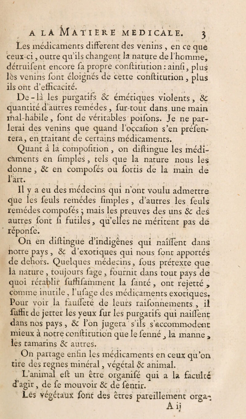 Les médicaments different des venins , en ce que ceux-ci, outre qu’ils changent la nature de l’homme, détruifent encore fa propre conftitution : ainfi, plus lès venins font éloignés de cette conftitution, plus ils ont d’efficacité. De-la les purgatifs 8c émétiques violents, 8c quantité d’autres remèdes , fur-tout dans une main ifial-habile, font de véritables poifons. Je ne par¬ lerai des venins que quand l’oçcafion s’en préfen- tera, en traitant de certains médicaments. Quant à la compofition , on diftingue les médi¬ caments en fimples , tels que la nature nous les donne, 8c en compofés ou fortis de la main de l’art. ; ; 11 y a eu des médecins qui nont voulu admettre que les feuls remèdes fimples, d’autres les feuls remèdes compofés ; mais les preuves des uns 8c des autres font fi futiles, qu elles ne méritent pas de réponfe. On en diftingue d’indigènes qui naîffient dans notre pays , 8c d’exotiques qui nous font apportés de dehors. Quelques médecins, fous prétexte que la nature, toujours fage, fournit dans tout pays de quoi rétablir fuffifamment la fanté , ont rejetté „ comme inutile, l’ufage des médicaments exotiques* Po ur voir la faufteté de leurs raifonnements , il fuffit de jetter les yeux fur les purgatifs qui naiffient dans nos pays, 8c l’on jugera s’ils s’accommodent mieux à notre conftitution que le fenné ^ la manne * les tamarins 8c autres. On partage enfin les médicaments en ceux qu’on tire des régnés minéral, végétal 8c animal. L’animal eft un être organifé qui a la faculté d’agir, de fe mouvoir 8c de fentir. Les végétaux font des êtres pareillement orga^ Aij