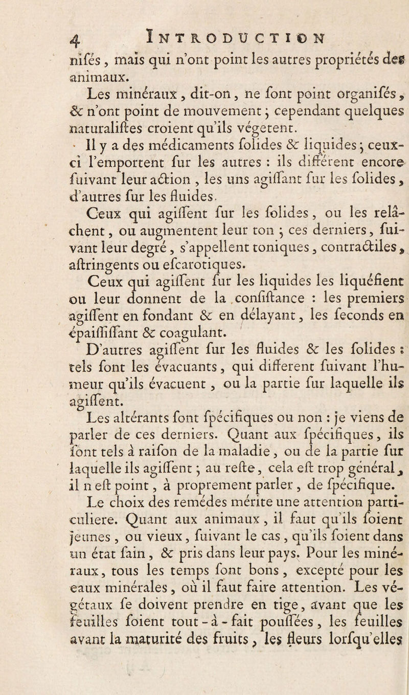 nifés , mais qui n’ont point les autres propriétés des animaux. Les minéraux , dit-on , ne font point organifés , 8c n’ont point de mouvement} cependant quelques naturalises croient qu’ils végètent. * 11 y a des médicaments folides 8c liquides} ceux- ci l’emportent fur les autres : ils différent encore fuivant leur a&ion , les uns agiflant fur les folides, d’autres fur les fluides. Ceux qui agiflent fur les folides, ou les rel⬠chent , ou augmentent leur ton } ces derniers, fui¬ vant leur degré, s’appellent toniques , contra&iles * aftringents ou efcarotiques. Ceux qui agiffent fur les liquides les liquéfient ou leur donnent de la conflftance : les premiers agiflent en fondant 8c en délayant, les féconds en épaifliflant 8c coagulant. D’autres agiflent fur les fluides 8c les folides i tels font les évacuants, qui diflerent fuivant l’hu¬ meur qu’ils évacuent, ou la partie fur laquelle ils agiflent. Les altérants font fpécifiques ou non : je viens de parler de ces derniers. Quant aux fpécifiques, ils font tels â raifon de la maladie, ou de la partie fur laquelle ils agiflent \ au refte, cela efi: trop général ^ il n eft point, à proprement parler, de fpécifique. Le choix des remèdes mérite une attention parti¬ culière. Quant aux animaux , il faut qu’ils foient jeunes , ou vieux, fuivant le cas , qu’ils foient dans un état fain , 8c pris dans leur pays. Pour les miné¬ raux, tous les temps font bons, excepté pour les eaux minérales, où il faut faire attention. Les vé¬ gétaux fe doivent prendre en tige, avant que les feuilles foient tout-â-fait pouflees, les feuilles avant la maturité des fruits, les fleurs lorfqu elles