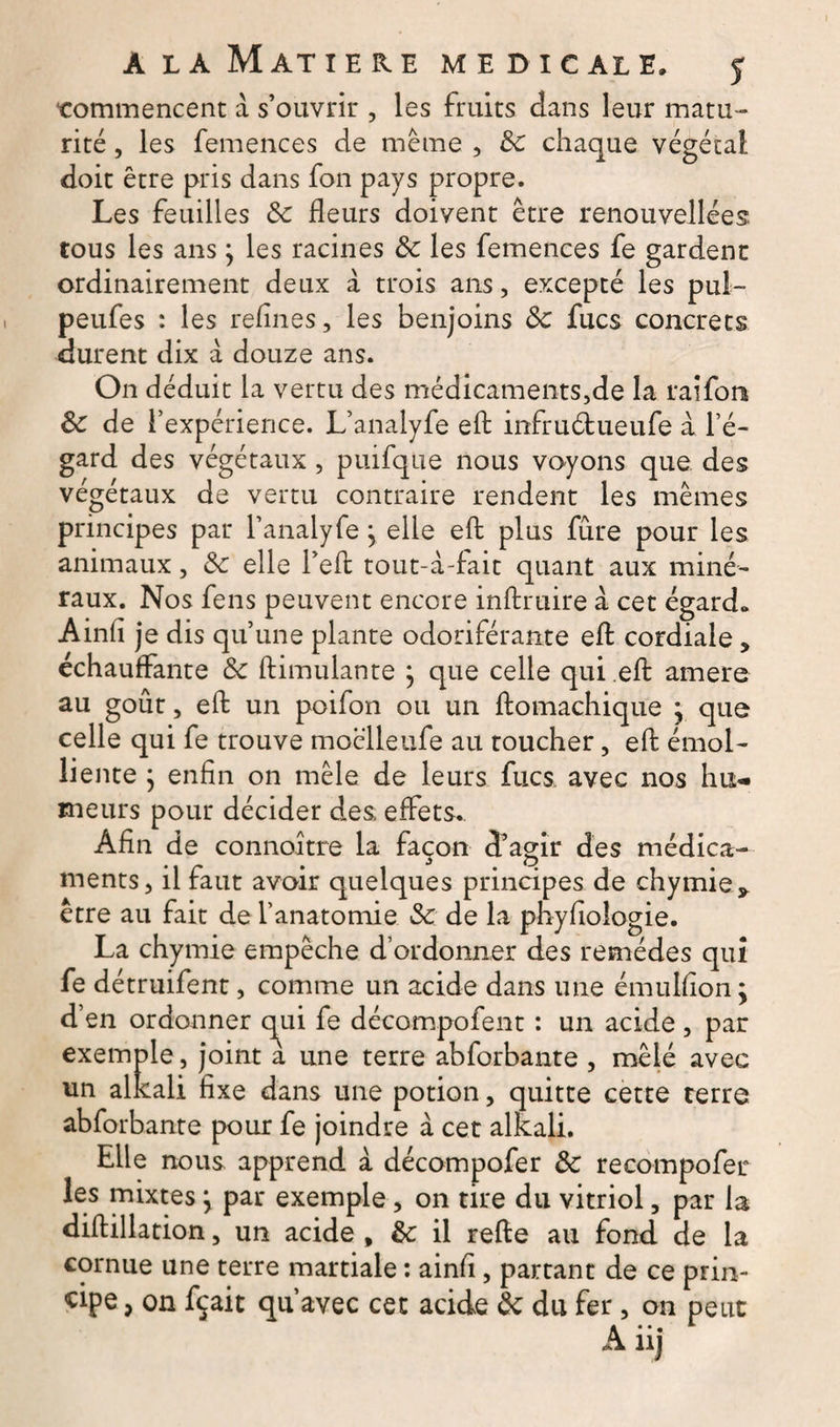 ‘commencent à s’ouvrir , les fruits dans leur matu¬ rité , les femences de même , 3c chaque végétal doit être pris dans fon pays propre. Les feuilles 3c fleurs doivent être renouvellées tous les ans } les racines 3c les femences fe gardent ordinairement deux à trois ans, excepté les pul- peufes : les refines, les benjoins 3c fucs concrets durent dix à douze ans. On déduit la vertu des médicaments,de la raifom 3c de l’expérience. L’analyfe eft infruétueufe à l’é¬ gard des végétaux , puifque nous voyons que des végétaux de vertu contraire rendent les mêmes principes par l’analyfe} elle eft plus fûre pour les animaux, 3c elle Lefb tout-à-fait quant aux miné¬ raux. Nos fens peuvent encore inftruire a cet égard» Ainfi je dis qu’une plante odoriférante efi: cordiale, échauffante 3c ftimulante j que celle qui eft amere au goût, eft un poifon ou un ftomachique • que celle qui fe trouve moêlleiife au toucher, eft émol¬ liente ; enfin on mêle de leurs fucs avec nos hu¬ meurs pour décider des; effets. Afin de connoitre la façon d’agir des médica¬ ments, il faut avoir quelques principes de chymiey être au fait de l’anatomie 3c de la phyfioîogie. La chymie empêche d’ordonner des remèdes qui fe détruifent, comme un acide dans une é-mulfion; d’en ordonner qui fe décompofent : un acide , par exemple, joint a une terre abforbante , mêlé avec un alkali fixe dans une potion, quitte cette terre abforbante pour fe joindre à cet alkali. Elle nous apprend a décompofer 3c recompofer les mixtes j par exemple, on tire du vitriol, par la diftillation, un acide , 3c il refte au fond de la cornue une terre martiale : ainfi, partant de ce prin¬ cipe , on fçait qu’avec cet acide 3c du fer, on peut