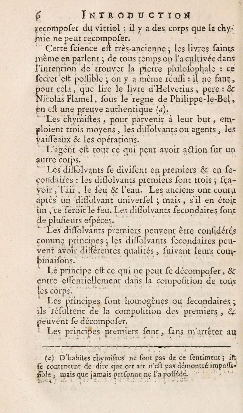 frecôrftpofer du vitriol : il y a des corps que la chy- inie ne peut recompofer. Cette fcience eft très-ancienne ; les livres faint,s ' ' VS / 'J . r meme en parlent y de tous temps on l’a cultivée dans l’intention de trouver la pierre phiiofophale : ce fecret eft poflible * on y a même réulïi : il ne faut, pour cela, que lire le livre d’Helvetius, pere : 8c Nicolas flamel, fous le régné de Philippe-le-Bel , en eft une preuve authentique {a). Les chymiftes , pour parvenir a leur but, em¬ ploient trois moyens, les dilfolvants ou agents , les yailfeaux &amp; les opérations. L'agent eft tout ce qui peut avoir aéHon fur un autre corps. Les dilïblvants fe divifent en premiers 8c en fe¬ condaires : les dilfolvants premiers font trois y fça- voir 5 l'air , le feu 8c l’eau. Les anciens ont couru après un diftoivant unïverfel y mais , s’il en étoit lin , ce féroit le feu. Les dilfolvants fecondaires fout de plufîeürs efpéces. Les dilfolvants premiers peuvent être confidéres comme principes y les dilfolvants fecondaires peu¬ vent avoir différentes qualités , fuivant leurs coiti- • •/'*’ ■> *,<■..*'» ' : * ; *.  v ‘ ' • ' Dinailons. Le principe eft ce qui ne peut fe décompofer, 8c entre elfentieüement dans la compolîtion de tous les corps. Les principes font homogènes ou fecondaires ; ils réfultent de la compolîtion des premiers , 8f peuvent fe décompofer. * Les principes premiers font, fans m’arrêter au . —s—— — > * . , t' . . . - (tf) D’habiles chymiftes me font pas de ce fentiment; i!&amp; fe contentent de dire que cet art n’eft: pas démontré impolh- übk j mais que jamais performe ne fa polTédé» tï*'v4 ■ **■= * | •< ^ -I • ; •'« * C - - ~ j ' *-* ■*>■**