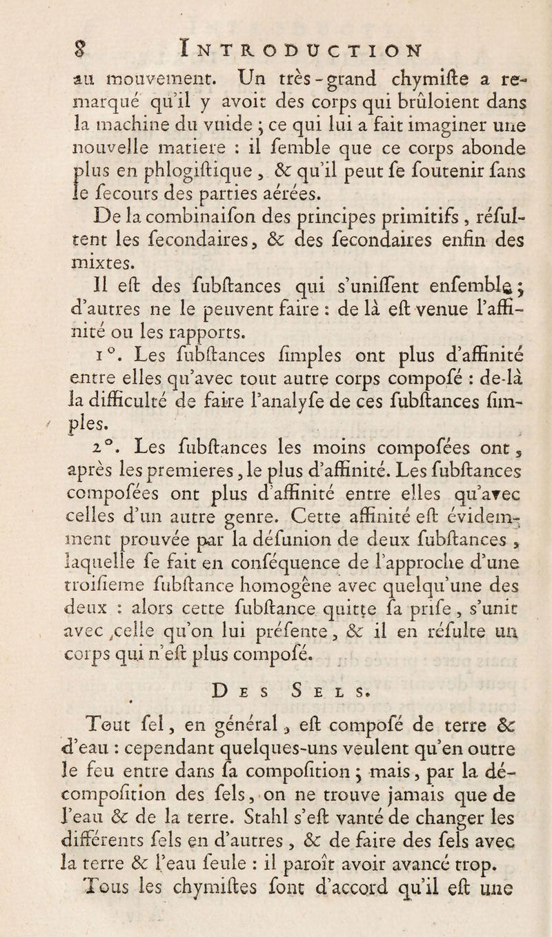 au mouvement. Un très-grand chymifte a re¬ marque qu’il y avoir des corps qui brûloient dans la machine du vuide ; ce qui lui a fait imaginer une nouvelle matière : il femble que ce corps abonde plus en phlogiftique , ôc qu’il peut fe foutenir fans le fecours des parties aérées. De la combinaifon des principes primitifs , réful- tent les fecondaires, ôc des fecondaires enfin des mixtes. Il eft des fubftances qui s’unifient enfemblsj d’autres ne le peuvent faire : de là eft venue l’affi¬ nité ou les rapports. i°. Les fubftances (impies ont plus d’affinité entre elles qu’avec tout autre corps compofé : de-là la difficulté de faire l’analyfe de ces fubftances (im¬ pies. 20. Les fubftances les moins compofées ont 5 après les premières, le plus d’affinité. Les fubftances compofées ont plus d’affinité entre elles qu’avec celles d’un autre genre. Cette affinité eft évidem¬ ment prouvée par la défunion de deux fubftances , laquelle fe fait en conféquence de l’approche d’une troifieme fubftance homogène avec quelqu’une des deux : alors cette fubftance quitte fa prife, s’unit avec,celle qu’on lui préfente, ôc il en réfulte un corps qui n’eft plus compofé. Des Sels. Tout fel, en général * eft compofé de terre ôc d’eau : cependant quelques-uns veulent qu’en outre le feu entre dans fa compofition ; mais, par la dé- compofition des fels, on ne trouve jamais que de l’eau Ôc de la terre. Stahl s’eft vanté de changer les différents fels en d’autres , ôc de faire des fels avec la terre ôc l’eau feule : il paroît avoir avancé trop. Tous les ch y mille s font d’accord qu’il eft une