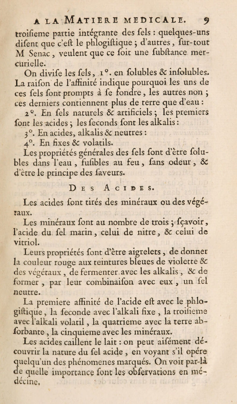 troifieme partie intégrante des fels : quelques-uns difent que c’eft le phlogiftique j d’autres, fur-tout M Senac, veulent que ce foit une fubftance mer¬ curielle. On divife les fels, i°. en folubles Sc infolubles. La raifon de l’affinité indique pourquoi les uns de ces fels font prompts à fe fondre, les autres non * ces derniers contiennent plus de terre que d’eau : 2°. En fels naturels de artificiels ; les premiers font les acides} les féconds font les alkalis : 3°. En acides, alkalis de neutres : 4°. En fixes de volatils. Les propriétés générales des fels font d’être folu¬ bles dans l’eau , fufibles au feu, fans odeur, de d’être le principe des faveurs. Des Acides. Les acides font tirés des minéraux ou des végé¬ taux. Les minéraux font au nombre de trois ^fçavoir, l’acide du fel marin, celui de nitre, de celui de vitriol. Leurs propriétés font d’être aigrelets , de donner la couleur rouge aux teintures bleues de violette de des végétaux , de fermenter avec les alkalis, de de former , par leur combinaifon avec eux , un fel neutre. La première affinité de l’acide eft avec le phlo¬ giftique , la fécondé avec l’alkali fixe , la troifieme avecl’alkali volatil, la quatrième avec la terre ab- forbante , la cinquième avec les minéraux. Les acides caillent le lait : on peut aifément dé¬ couvrir la nature du fel acide , en voyant s’il opère quelqu’un des phénomènes marqués. On voit par-là de quelle importance font les obfervations en mé¬ decine,