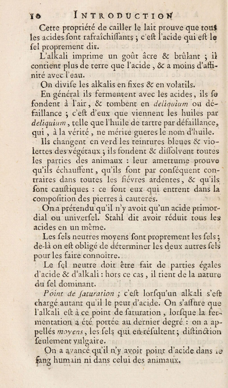 il Cette propriété de cailler le lait prouve que touâ les acides font rafraîchiffants ; c'eft l’acide qui eft 1© fel proprement dit. L’alkali imprime un goût âcre 8c brûlant ; contient plus de terre que l’acide , 8c a moins d’affi- nité avec l’eau. On divife les alkalis en fixes 8c en volatils. En général iis fermentent avec les acides, ils fe fondent à l’air, 8c tombent en deiiauium ou dé- faillance j c eft d’eux que viennent les huiles par âeliquium, telle que l’huile de tartre par défaillance* qui , â la vérité , ne mérite gueres le nom d'huile. Ils changent en verd les teintures bleues 8c vio¬ lettes des végétaux \ ils fondent 8c diffolvent toutes les parties des animaux : leur amertume prouve qu’ils échauffent, qu’ils font par conséquent con¬ traires dans toutes les fièvres ardentes ? 8c qu’ils font catiftiques : ce font eux qui entrent dans la compofition des pierres à cautères. On a prétendu qu’il n’y avoit qu’un acide primor¬ dial ou univerfel. Stahl dit avoir réduit tous les acides en un même. Les fels neutres moyens font proprement les Tels ; de-là on eft obligé de déterminer les deux autres fels pour les faire connoître. Le fel neutre doit être fait de parties égales d’acide 8c d’alkali : hors ce cas, il tient de la nature du fel dominant. Point de famratlon ; c’eft larfqu’un alkali s’eft chargé autant qu’il le peut d’acide. On s’afture que F alkali eft â ce. point de facturation , lorfque la fer¬ mentation a été. portée, au dernier degré : on a ap- pellés moyens, les fels qui. eneréfultent \ diftin&amp;ion feulement vulgaire. On a avancé qu’il n’y avoir point d’acide dans xe feng humain ni dans celui des animaux, Z • -V»* - h. .. .. . ' >'• * - - a