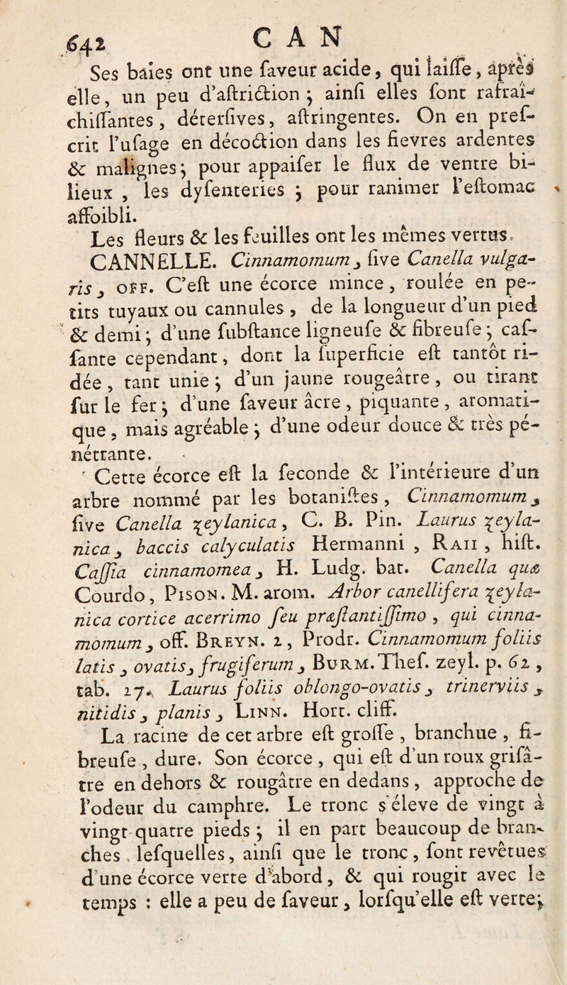 Ses baies ont une faveur acide, qui laide, aprè§ elle, un peu d’aftriétion } ainfi elles font rakai- chitfantes , dérerfives, aftringentes. On en pref- cnt l’ufage en déco&amp;ion dans les fievres ardentes Ôc malignes} pour appaifer le flux de ventre bi¬ lieux , les dyfenteries } pour ranimer l’eftomac * affoibli. Les fleurs 3c les feuilles ont les mêmes vertus. CANNELLE. Cinnamomum five Canella vulga- ris j oîf. Ceft une écorce mince, roulée en pe¬ tits tuyaux ou cannules , de la longueur d’un pied 3c demi ; d’une fubftance ligneufe 3c fibreufe} caf- fante cependant, dont la fuperficie eft tantôt ri¬ dée , tant unie} d’un jaune rougeâtre, ou tirant fur le fer} d’une faveur âcre , piquante , aromati¬ que , mais agréable } d’une odeur douce &amp; très pé¬ nétrante. • ' Cette écorce efl: la fécondé 3c l’intérieure d’un arbre nommé par les botanifles , Cinnamomum ^ five Canella {eylanica, C. B. Pin. Laurus {eyla- nica baccis calyculatis Hermanni , R au , hift. Cajfia cinnamomea H. Ludg. bat. Canella qu&amp; Courdo, Piso*. M. arom. Arbor canellifera '{eyla¬ nica cortice acerrimo feu prœfiantijfimo , qui cinna¬ momumJ off. Breyn. 2, Prodr. Cinnamomum foliis latis _, ovatisj frugiferum j BuRM.Tnef. zeyl. p. 6i, tab. 27A Laurus foliis ohlongo-ovatis_> trinerviis y nitidis j planis Linn. Hort. cliff. La racine de cet arbre efl: grofle , branchue , fi¬ breufe , dure. Son écorce , qui efl: d’un roux grifâ- tre en dehors 3c rougâtre en dedans, approche de l’odeur du camphre. Le tronc s’élève de vingt à vingt quatre pieds} il en part beaucoup de bran¬ ches lefquelles, ainfi que le tronc, font revêtues' d’une écorce verte d'abord, 3c qui rougit avec le temps : elle a peu de faveur, lorfqu’elle efl: verte»