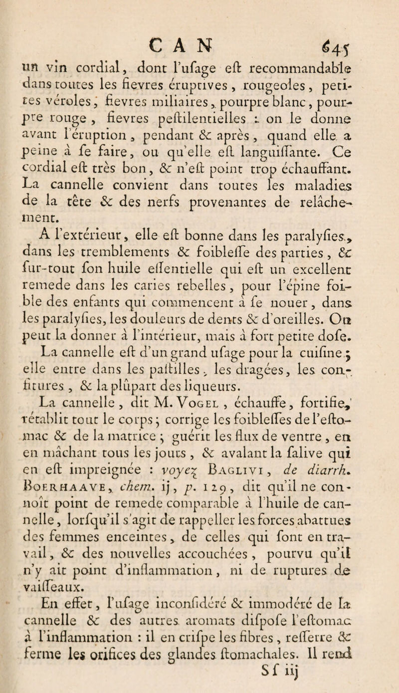 un vin cordial, dont l’ufage eft recommandable dans toutes les fievres éruptives , rougeoles , peti¬ tes véroles, fievres miliairespourpre blanc, pour¬ pre rouge , fievres peftilentieiles r on le donne avant l’éruption , pendant 8c après , quand elle a peine a fe faire, ou qu’elle efl languiffante. Ce cordial eft très bon, 8c n’eft point trop échauffant. La cannelle convient dans toutes les maladies de la tête 8c des nerfs provenantes de relâche¬ ment. Al’ extérieur, elle eft bonne dans les paralyfies., dans les tremblements 8c foiblefte des parties , 8c fur -tout fon huile eftentielle qui eft un excellent remede dans les caries rebelles , pour l’épine foi- ble des enfants qui commencent à fe nouer, dans les paralyfies, les douleurs de dents 8c d’oreilles. Ou peut la donner â l’intérieur, mais à fort petite dofe. La cannelle eft d’un grand ufage pour la cuifine , elle entre dans les paftilles v les dragées, les con¬ fitures , 8c la plupart des liqueurs. La cannelle, dit M. Vogel, échauffe, fortifie,' rétablit tout le corps ; corrige les foibleffes del’efto- mac 8c de la matrice } guérit les flux de ventre , en en mâchant tous les jours , 8c avalant la falive qui en eft impreignée : voye% Baglivi , de diarrh. Bqerhaave,. chem. ij, p. 129, dit qu’il ne con- noît point de remede comparable â l’huile de can¬ nelle , lorfqu’il s'agit de rappeller les forces abattues des femmes enceintes, de celles qui font en tra¬ vail, 8c des nouvelles accouchées , pourvu qu’il n’y ait point d’inflammation, ni de ruptures dje vai (féaux. En effet, F ufage inconfidéré 8c immodéré de la cannelle 8c des autres aromats difpofe l’eftomac â f inflammation : il en crifpe les fibres, refferre 8c ferme les orifices des glandes ftomachales. Il rend Sf iij