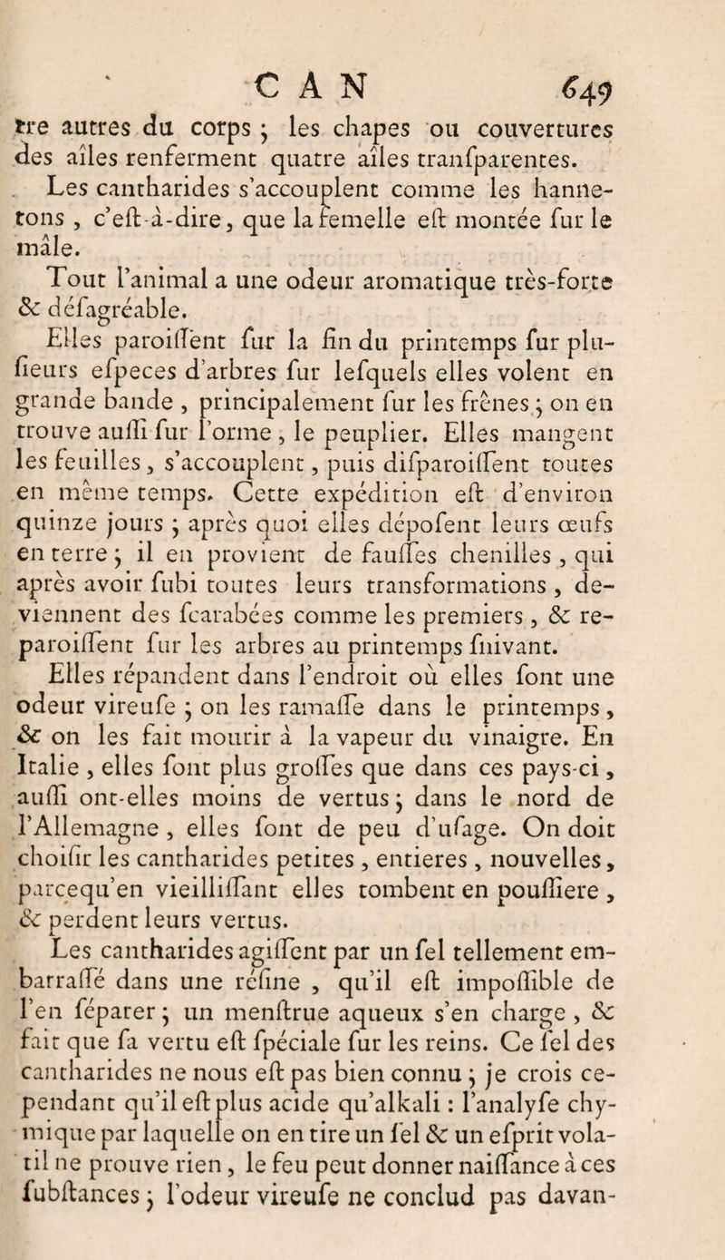 tire autres du corps } les chapes ou couvertures des aîles renferment quatre aîles tranfparentes. Les cantharides s’accouplent comme les hanne¬ tons , c’eft à-dire, que la femelle eh montée fur le mâle. Tout l’animal a une odeur aromatique très-forte 6c défagréable. Elles parodient fur la fin du printemps fur plu¬ sieurs efpeces d’arbres fur lefquels elles volent en grande bande , principalement fur les frênes} on en trouve aulli fur forme , le peuplier. Elles mangent les feuilles, s’accouplent, puis difparoifîent toutes en même temps. Cette expédition eh: d’environ quinze jours } après quoi elles dépofent leurs œufs en terre j il en provient de faufTes chenilles, qui après avoir fubi toutes leurs transformations , de¬ viennent des fearabées comme les premiers, 6c re- paroihfent fur les arbres au printemps fnivant. Elles répandent dans l’endroit où elles font une odeur vireufe ; on les ramafle dans le printemps, <k on les fait mourir â la vapeur du vinaigre. En Italie , elles font plus grolTes que dans ces pays-ci, aulli ont-elles moins de vertus j dans le nord de l’Allemagne , elles font de peu d’ufage. On doit choifir les cantharides petites , entières , nouvelles, pareequ’en vieillilTant elles tombent en poulîiere , 6c perdent leurs vertus. JL Les cantharides agifïent par unfel tellement em- barraffé dans une réfine , qu’il eh; impohible de l’en féparer ; un menhrue aqueux s’en charge , &amp;c fait que fa vertu eh fpéciale fur les reins. Ce Tel des cantharides ne nous eh: pas bien connu j je crois ce¬ pendant qu’il eft plus acide qu’alkali : l’analyfe chy- mique par laquelle on en tire un Tel 6c un efprit vola¬ til ne prouve rien, le feu peut donner naiflance à ces fubftances j l’odeur vireufe ne conclud pas davan-