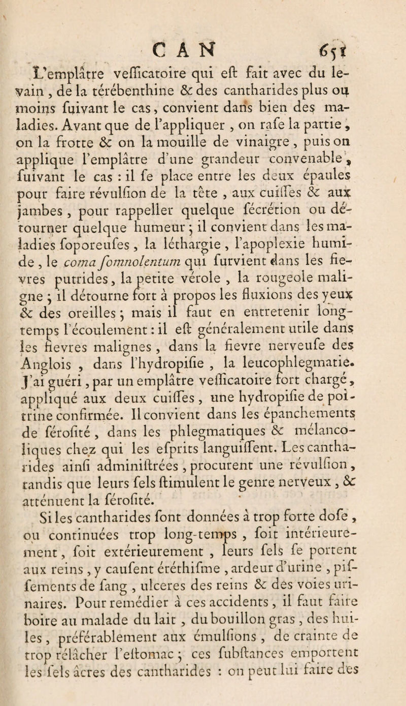 L’emplâtre veflicatoire qui eft fait avec du le¬ vain , de la térébenthine &amp; des cantharides plus oij. moins fuivant le cas, convient dans bien des ma¬ ladies. Avant que de l’appliquer , on rafe la partie, on la frotte Ôc on la mouille de vinaigre , puis on applique l’emplâtre d’une grandeur convenable, fuivant le cas : il fe place entre les deux épaules pour faire révuhion de la tête , aux eu i lie s 8c aux jambes , pour rappelier quelque fécrétion ou dé¬ tourner quelque humeur j il convient dans les ma¬ ladies foporeufes, la léthargie , l’apoplexie humi¬ de , le coma fomnolentum qui furvient dans les fiè¬ vres putrides, la petite vérole , la rougeoie mali¬ gne ; il détourne fort à propos les fluxions des yeux 8c des oreilles \ mais il faut en entretenir long¬ temps l’écoulement : il eft généralement utile dans les fievres malignes, dans la hevre nerveufe des Ànglois , dans l’hydropifie , la leucophlegmatie. J’ai guéri, par un emplâtre vefticatoire fort chargé, appliqué aux deux cuiftes , une hydropifie de poi¬ trine confirmée. Il convient dans les épanchements de férofité , dans les phlegmatiques 8c mélanco¬ liques chez qui les efprits languiffent. Les cantha¬ rides ainfi adminiftrées , procurent une révulfion, tandis que leurs fels ftimulent le genre nerveux 3 8c atténuent la férofité. Si les cantharides font données â trop forte dofe , ou continuées trop long-temps 5 foit intérieure¬ ment , foit extérieurement , leurs fels fe portent aux reins, y caufent éréthifme , ardeur d’urine , pif- fements de fang , ulcérés des reins 8c des voies uri¬ naires. Pour remédier à ces accidents , il faut faire boire au malade du lait , du bouillon gras , des hui¬ les , préférablement aux émulfions, de crainte de trop rélâcher l’eftomac j ces fubftances emportent les fels âcres des cantharides : on peut lui faire des