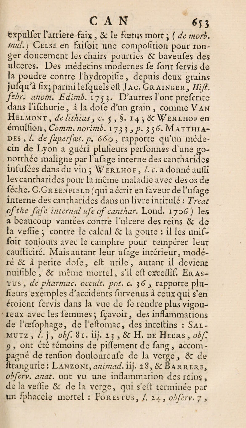 fcxpulfer Parriere-faix, de le fœtus mort ; ( de morb. mal.) Celse en faifoit une compofttion pour ron¬ ger doucement les chairs pourries de baveufes des ulcérés. Des médecins modernes fe font fervis de la poudre contre l’hydropifle, depuis deux grains jufqu'a fîxj parmi lefquels eft Jac. Gr ainger_, Hiji. febr. anom. Edimb. 1753. D’autres Font prefente dans lifchurie, à la dofe d’un grain , comme Van Helmont , de lithias c. 5 , §. 14 j de Werlhof en emulfon, Comm. norimb. 17 3 3 356. M atthi a- des , /. de fuperfcet,p, 66o, rapporte qu’un méde¬ cin de Lyon a guéri plufieurs perfonnes d’une go¬ norrhée maligne par l’ufage interne des cantharides infufées dans du vin ; Werlhof , /. c. a donné aulîl les cantharides pour la même maladie avec des os de féche. G.Greenfield (qui a écrit en faveur de l’ufage interne des cantharides dans un livre intitulé : Treat ofthe fafe internai ufe of canthar. Lond. 1706) les a beaucoup vantées contre l’ulcere des reins de de la vefie ; contre le calcul de la goûte : il les unif- foit toujours avec le camphre pour tempérer leur caufticité. Mais autant leur ufage intérieur, modé¬ ré de à petite dofe, eft utile, autant il devient nuiflble, de même mortel, s’il eft exrceflif. Eras- tus , de pharmac. occult. pot. c. $6 x rapporte plu¬ sieurs exemples d’accidents Survenus à ceux qui s’en écoient fervis dans la vue de fe rendre plus vigou- • reux avec les femmes ; fçavoir, des inflammations de Pcefophage, de l’eftomac, des inteftins : Sal- mutz , /. j, obf 8 I. ii j. 13 , de H. DE Heers , o b fi c/, ont été témoins de piflement de fang, accom¬ pagné de tendon douloureufe de la verge j de de ftrangurie: Lanzoni, animad. iij. i8,&amp;Barrere, obferv. anat. ont vu une inflammation des reins, de la veille de de la verge, qui s’eft terminée par un fphacele mortel : Forestus, /. 24, obferv. 7 ,
