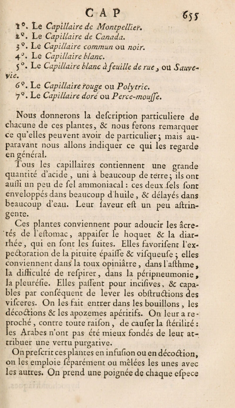 CAP t Le Capillaire de Montpellier. Le Capillaire de Canada. $Q. Le Capillaire commun ou /zoir. 4°. Le Capillaire blanc* 5 °. Le Capillaire blanc à feuille de rue^ ou Sauve* vie. Le Capillaire rouge ou Polytric. 79. Le Capillaire doré ou Perce-moujfe, Nous donnerons la defeription particulière de chacune de ces plantes, & nous ferons remarquer ce qu’elles peuvent avoir de particulier ; mais au¬ paravant nous allons indiquer ce qui les en général. Tous les capillaires contiennent une grande quantité d’acide , uni à beaucoup de terre; ils ont auiîi un peu de fel ammoniacal : ces deux Tels font enveloppés dans beaucoup d huile , 6c délayés dans beaucoup d’eau. Leur faveur eft un peu aftrin- gente. Ces plantes conviennent pour adoucir les âcre- ' tés de l’eftomac, appaifer le hoquet & la diar¬ rhée , qui en font les fuites. Elles favorifent l’ex- peétoration de la pituite épaiffe & vifqueufe ; elles conviennent dans la toux opiniâtre, dans 1 afthme, la difficulté de refpirer, dans la péripneumonie, la pleuréfie. Elles partent pour incifives, & capa¬ bles par conféquent de lever les obftruétions des vifeeres. On les fait entrer dans les bouillons , les décoétions & les apozemes apéritifs. On leur a re¬ proché , contre toute raifon, de caufer la ftérilixé : les Arabes n’ont pas été mieux fondés de leur at¬ tribuer une vertu purgative. On preferit ces plantes en infufion ou en décoétion, on les emploie féparément ou mêlées les unes avec les autres. On prend une poignée de chaque efpece