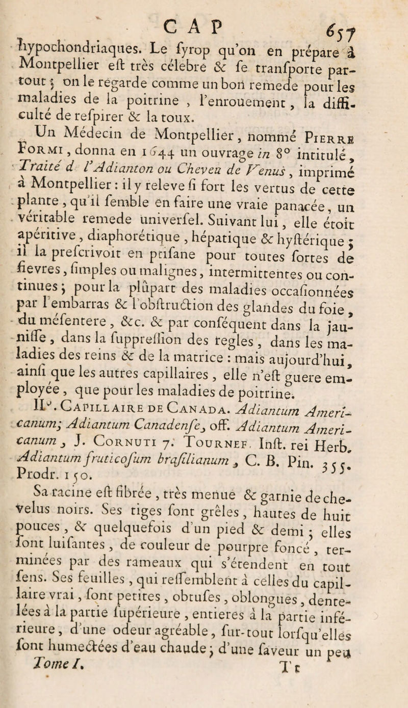 G A P é57 hypochondriaques. Le fyrop qu’on en prépare à Montpellier elf très célébré 8c Te tranfporte par¬ tout > on le regarde comme un bon remede pour les maladies de la poitrine , l’enrouement, la diffi¬ culté de refpirer 8c la toux. „ Un Médecin de Montpellier, nommé Pierre Formi , donna en 1644 un ouvrage in 8° intitulé. Traite d l Adianton ou Cheveu de îrenus , imprimé a Montpellier : il y releve fi fort les vertus de cette ; plante , qu îi femble en faire une vraie panacée, un véritable remede univerfel. Suivant lui, elle étoit apérmve , diaphonique , hépatique 8c hyftérique : n la prefcrivoit en ptifane pour toutes fortes de fievres, (impies ou malignes, intermittentes ou con¬ tinues y pour la plupart des maladies occahonnées par 1 embarras 8c i’obflrudion des glandes du foie , duinefentere , 8cc. & par conséquent dans la jau- nilfe , dans la fuppreffion des réglés , dans les ma¬ ladies des reins 8c de la matrice : ma4 aujourd’hui, ainfi que les autres capillaires , elle n’elf guere em¬ ployée , que pour les maladies de poitrine. lU. Capillaire de Canada. Adiantum Ameri- canum; Adiantum Canadenfeoff. Adiantum Ameri- canum j J. Cornuti 7; Tournef. Inft. rei Herb, Adiantum fruticofum brafdianum , C. B. Pin. 2 < c[ Prodr. 150, * p ) )• Sa racine eft fibrée , très menue 8c garnie de che¬ velus noirs. Ses tiges font grêles, hautes de huit pouces , (\ quelquefois d un pied 8c demi ■ elles font luifantes , de couleur de pourpre foncé , ter¬ minées par des rameaux qui s’étendent en tout fens. Ses feuilles, qui relfemblent a celles du capil¬ laire vrai , font petites, obtufes, oblongues, dente¬ lées à la partie fupérieure , entières à la partie infé¬ rieure, d’une odeur agréable, fur-tout lorfqu’ellés font hume&ées d’eau chaudej d’une faveur un pea Tome /. x t r