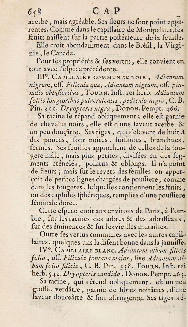 acerbe , mais agréable. Ses fleurs ne font point appa¬ rentes. Comme dans le capillaire de Montpellier,fes fruits naiffent fur la partie poftérieure de la feuille. Elle croît abondamment dans le Bréfil, la Virgi¬ nie , le Canada. Pourfes propriétés 8c fes vertus, elle convient en tout avec Pefpece précédente. 111°, Capillaire commun ou noir , Adiantum nigrum, oif. Filicula qua, Adiantum nigrum, off. pin- nulis obtujioribus,Toürn. Inft. rei herb. Adiantum foliis longioribuspulv erulcntis ,pediculo nigro, C. B. Pin. 355. Dryopteris nigra , Dodon. Pempt. 466. Sa racine fe répand obliquement 3 elle eft garnie de chevelus noirs , elle eft d’une faveur acerbe 8c lin peu douçâtre. Ses tiges , qui s’élèvent de huit à dix pouces, font noires, luifantes , branchues, fermes. Ses feuilles approchent de celles de la fou¬ gère mâle , mais plus petites , divifées en des feg- ments crénelés , pointus 8c oblongs. Il n’a point de fleurs 3 mais fur le revers des feuilles on apper- çoit de petites lignes chargées de poufliere, comme dans les fougères, lefquelles contiennent les fruits , ou des capfules fphériques, remplies d’une poufliere féminale dorée. Cette efpece croît aux environs de Paris , à l’om¬ bre , fur les racines des arbres 8c des arbrifleaux, fur des éminences 8c fur les vieilles murailles. Outre fes vertus communes avec les autres capil¬ laires, quelques-uns ladifent bonne dans la jauniffe. 1V°. Capillaire blanc. Adiantum album jilicis folio , off. Filicula fontana major, hve Adiantum al¬ bum folio jilicis y C. B. Pin. 358. Tourn. Inft. rei herb. 542. Dryopteris candida, DoDON.Pempt. 465. Sa racine, qui s’étend obliquement, eft un peu grofle, verdâtre, garnie de fibres noirâtres, d’une laveur douceâtre 8c fort aftringente. Ses tiges s’é-