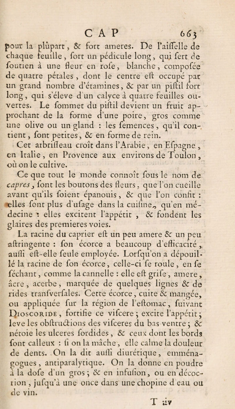 CAP 653 pour la plupart, &amp; fort arriérés. De Paiflelle de chaque teuüle , fort un pédicule long, qui fert de foutien à une fleur en rofe, blanche, compofée de quatre pétales , dont le centre efl occupé par un grand nombre d’étamines, Sc par un piftil fort long, qui s’élève d un calyce à quatre feuilles ou¬ vertes. Le fommet du piffcil devient un fruit ap¬ prochant de la forme d’une poire, gros comme une olive ou un gland : les femences, quil con¬ tient, font petites, Sc en forme de rein. Cet arbrifleau croît dans l’Arabie, en Efpagne , en Italie, en Provence aux environs de Toulon , où on le cultive. Ce que tout le monde connoît fous le nom de câpresfont les boutons des fleurs, que l'on cueille avant qu’ils foient épanouis , Sc que l’on confit : •elles font plus d’ufage dans la cuiflne^ qu’en mé¬ decine *. elles excitent l’appétit , Sc fondent les glaires des premières voies. La racine du câprier efl: un peu amere Sc un peu aftringente : fon écorce a beaucoup d’eflïcacité , aufli eft-elle feule employée. Lorfqu’on a dépouil¬ lé la racine de fon écorce, celle-ci fe roule, en fe féchant, comme la cannelle : elle efl: grife, amere, acre , acerbe , marquée de quelques lignes Sc de rides tranfverfales. Cette écorce, cuite Sc mangée, ou appliquée fur la région de l’eftomac, fuivant Dioscoride, fortifie ce vifcere j excite l’appétit j leve les obftruéf ions des vifceres du bas ventre ; Sc nétoie les ulcérés fordides, Sc ceux dont les bords font calleux : fi on la mâche, elle calme la douleur de dents. On la dit aufli diurétique, emména- gogues , antiparalytique. On la donne en poudre i la dofe d’un gros ; Sc en infufion, ou en décoc¬ tion , jufqu’à une once dans une chopine d eau ou de vin. T uv