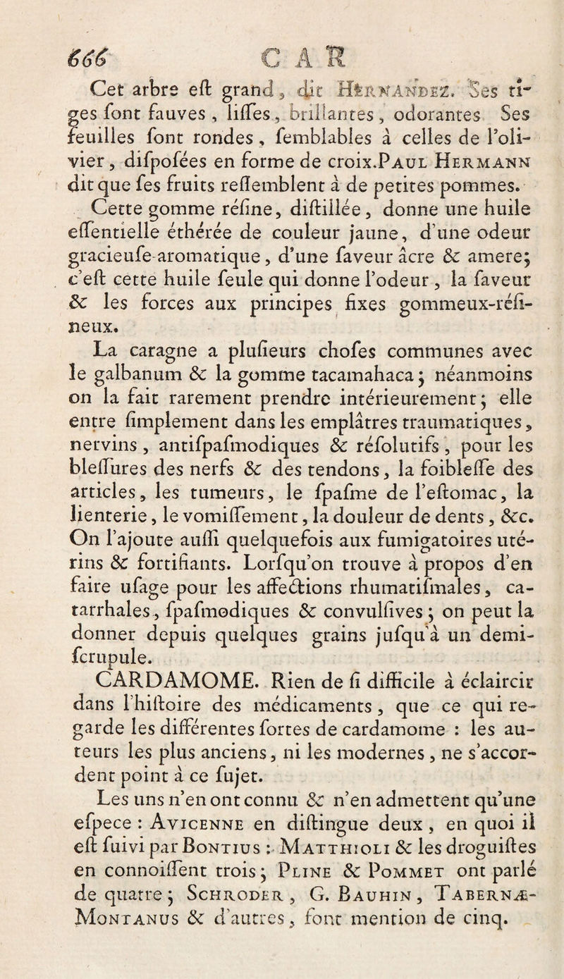 666 C A S Cet arbre eft grand, dit Hernandez, Ses ti¬ ges font fauves , iifTes, brif antes, odorantes Ses feuilles font rondes, femblables à celles de l'oli¬ vier, difpofées en forme de croix.Paul Hermann dit que fes fruits refïemblent a de petites pommes. Cette gomme réfine, diftiilée, donne une huile effentielle éthérée de couleur jaune, d’une odeur gracieufe aromatique, d’une faveur âcre &amp; amere; c’eft cette huile feule qui donne l’odeur , la faveur 8c les forces aux principes fixes gommeux-réfi- neux. La caragne a plufieurs chofes communes avec le galbanum de la gomme tacamahaca; néanmoins on la fait rarement prendre intérieurement; elle entre Amplement dans les emplâtres traumatiques, nervins , antifpafmodiques 8c réfolutifs , pour les bleflures des nerfs 8c des tendons, la foiblefle des articles, les tumeurs, le fpafme dereftomac, la lienterie, le vomifTement, la douleur de dents, 8cc. On l’ajoute aufii quelquefois aux fumigatoires uté¬ rins 8c fortifiants. Lorfqu’on trouve à propos d’en faire ufage pour les affeétions rhumatifmales, ca¬ tarrhales, fpafmodiques 8c convulfives ; on peut la donner depuis quelques grains jufqu’à un demi- fcrupule. CARDAMOME. Rien de fi difficile à éclaircir dans l’hiftoire des médicaments , que ce qui re¬ garde les différentes fortes de cardamome : les au¬ teurs les plus anciens, ni les modernes, ne s’accor¬ dent point à ce fujet. Les uns n’en ont connu 8c n’en admettent qu’une efpece : Avicenne en diftingue deux , en quoi il eft fuivi par Bontius : Matthioli 8c les droguiftes en connoiffent trois; Pline 8c Pommet ont parlé de quatre ; Schroder , G. Bauhin , Tabernæ- Montanus 8c d’autres, font mention de cinq.