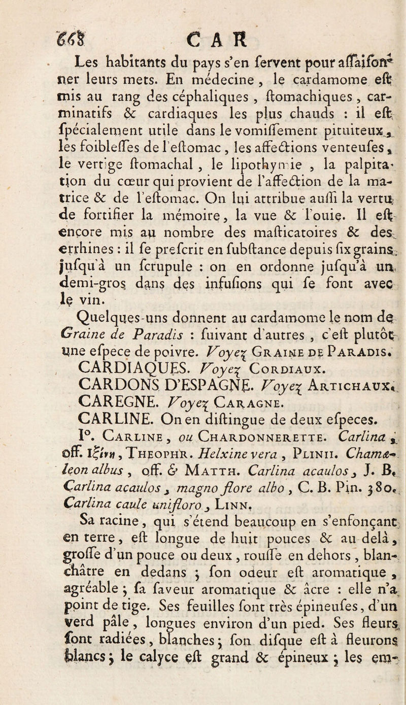 Les habitants du pays s’en fervent pour affaifoir net* leurs mets. En médecine , le cardamome eft mis au rang des céphaliques , ftomachiques , car- minatifs 8c cardiaques les plus chauds : il eft fpécialement utile dans le vomiflement pituiteux^ les foiblefles de feftomac , les affeétions venteufes, le vertige ftomachal , le lipothymie , la palpita^ tjon du cœur qui provient de l’afFeétion de la ma¬ trice 8c de l’eftomac. On lui attribue aulh la vertu de fortifier la mémoire, la vue 8c fouie. 11 eft encore mis au nombre des mafticatoires 8c des^ errhines : il fe prefcrit en fubftance depuis fix grains, jufqua un fcrupule : on en ordonne jufqu’à un, demi-gros, dans des infufions qui fe font avec le vin. Quelques-uns donnent au cardamome le nom de Graine de Paradis : fuivant d'autres , c eft plutôt Une efpece de poivre. Voye\ Graine de Paradis. CARDIAQUES. Voye% Cordiaux. CARDONS D’ESPAGNE. Voye^ Artichaux* CAREGNE. Voye% Caragne. CARLINE. On en diftingue de deux efpeces. 1°. Carline , ou Chardonnerette. Carlina r off. itjitti, TheophR.. Helxinevera , Plinii. Cham&~>. leonalbus , o,ff. & Matth. Carlina acaulos J. B* Carlina acaulos j magno flore albo , C. B. Pin. 380* Carlina caule unifloro Linn. Sa racine, qui s’étend beaucoup en s’enfonçant en terre, eft longue de huit pouces 8c au delà, grofle d’un pouce ou deux , roufle en dehors , blan¬ châtre en dedans 3 fon odeur eft aromatique , agréable 3 fa faveur aromatique 8c âcre : elle n’a point de tige. Ses feuilles font très épineufes, d’un verd pâle, longues environ d’un pied. Ses Heurs, font radiées, blanches 3 fon difque eft à fleurons {blancs 3 le calyce eft grand 8c épineux 3 les em~