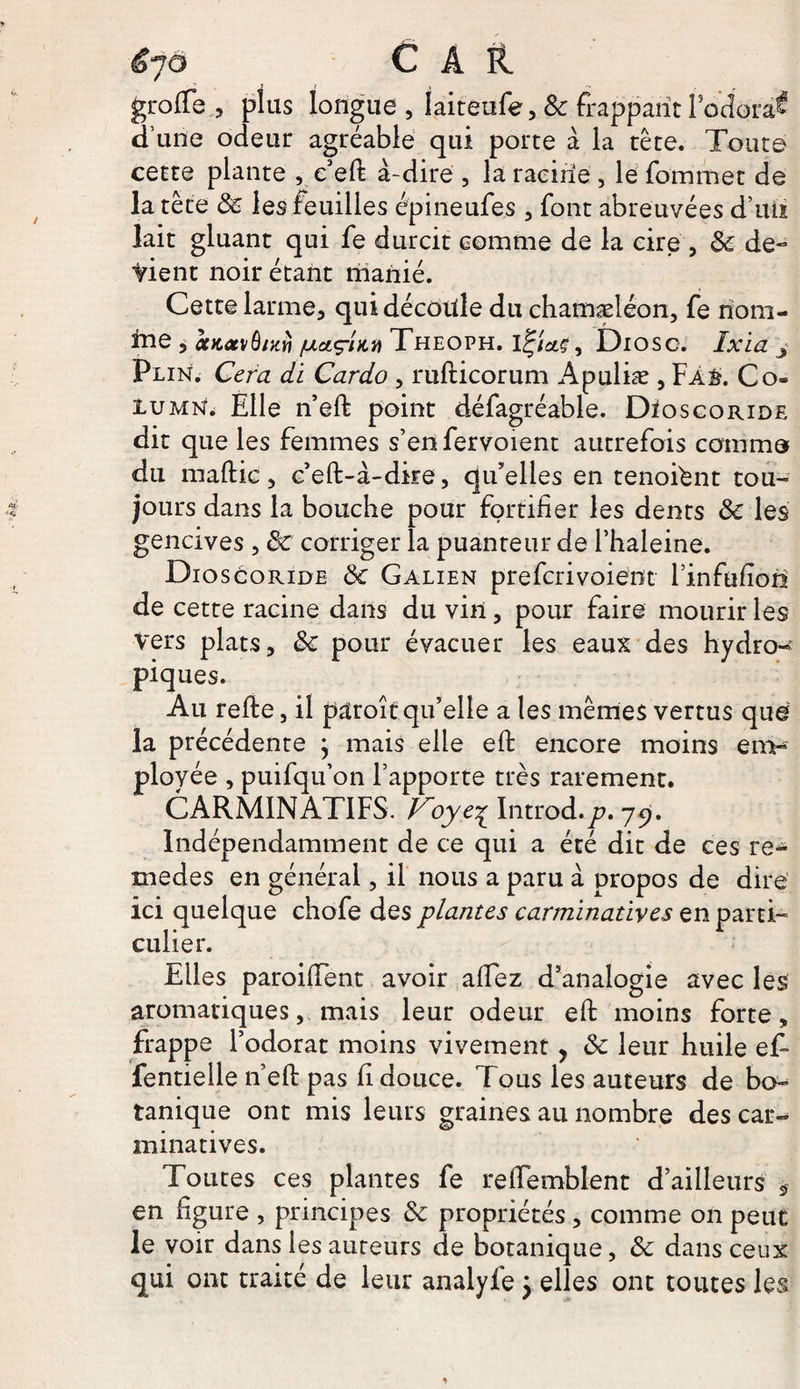 3 t , r grofTe , plus longue, Iaiteufe,&amp; frappant lodora^ d’une odeur agréable qui porte à la tête. Toute cette plante , c’eft à-dire , la racine , le fommet de la tête de les feuilles épineufes , font abreuvées d’uu lait gluant qui fe durcit comme de la cire , de de¬ vient noir étant manié. Cette larme, qui découle du chamæléon, fe riom- ine , ctKatvù/XŸi /uaçUii Theoph. li^îciç, Dioso. Ixïa f Plin. Cera di Cardo , rufticorum Apuliæ , Fa£. Co« iumn. Elle n’eft point défagréable. Dïoscoride dit que les femmes s’en fervoient autrefois comme du maftic , c’eft-à-dire, qu’elles en tenoiént tou¬ jours dans la bouche pour fortifier les dents de les gencives , de corriger la puanteur de l’haleine. Dio s coride de Galien preferivoient l’infufion de cette racine dans du vin, pour faire mourir les Vers plats, de pour évacuer les eaux des hydro¬ piques. Au refte, il paroît qu’elle a les mêmes vertus que la précédente } mais elle eft encore moins em¬ ployée , puifqu’on l’apporte très rarement. CARM1NATIFS. Foye^ Introd.y;. 79. Indépendamment de ce qui a été dit de ces re¬ mèdes en générai, il nous a paru à propos de dire ici quelque chofe des plantes carminatives en parti¬ culier. Elles paroifient avoir afiez d’analogie avec les aromatiques, mais leur odeur efi: moins forte „ frappe l’odorat moins vivement, de leur huile e£ fentielle n’efi: pas fi douce. Tous les auteurs de bo¬ tanique ont mis leurs graines au nombre des car¬ minatives. Toutes ces plantes fe refiemblent d’ailleurs 3 en figure , principes de propriétés, comme on peut le voir dans les auteurs de botanique, de dans ceux qui ont traité de leur analyfe} elles ont toutes les
