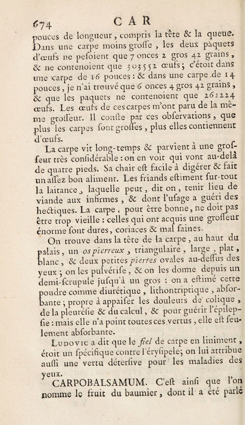 pouces de longueur, compris la tête Sc la queue» Dans une carpe moins groile , les deux paquets d’oeufs ne pefoient que 7 onces 2 gros 42 grains, & 11e conrenoient que 305552 œufsj c’étoit dans une carpe de 16 pouces: & dans une carpe.de 14 pouces , je n’ai trouvé que 6 onces 4 gros 42 grains , de que les paquets ne conrenoient que 262224 œufs. Les œufs de ces carpes m’ont paru de la mê¬ me groifeur. 11 comte par ces oofervations , qus plusses carpes font gnomes , plus elles contiennent d’œufs. > * v r La carpe vit long-temps Sc parvient a une groi¬ feur très confidérable : on en voit qui vont au-dela de quatre pieds. Sa chair eft facile à digérer & fait un allez bon aliment. Les friands eftiment fur-tout la laitance j laquelle peut, dit on , tenir lieu de viande aux infirmes , & dont Lufage a guéri des hediques. La carpe , pour être bonne, ne doit pas être trop vieille : celles qui ont acquis une groueur énorme font dures, coriaces & mal faines. On trouve dans la tête de la carpe , au haut du palais, un os pierreux > triangulaire, large , plat, blanc , & deux petites pierres ovales au-deuus des yeux y on les puiverife , & on les donne depuis un demi-fcrupuie juiqu a un gros : on a eftime cette poudre comme diurétique , lithontriptique ^aofoi- bante j propre à appaifer les douleurs de colique 5 de la pleuréiie & du calcul, & pour guérir 1 épilep- fie : mais elle n’a point toutes ces vertus, elle efi: feu¬ lement abforbante. Ludovic a dit que le fiel de carpe en Uniment, étoit un fpécifique contre l’éryfipelej on lui attribue aufli une vertu déterfive pour les maladies aes yeux. CARPOBALSAMUM. C’eft ainfi que ion nomme le fruit du baumier > dont il a été parlé