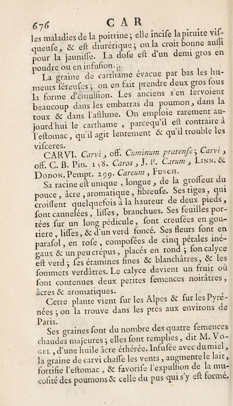 67r, CAR les maladies de la poitrine ; elle mcife la pituite vif- queufe , fie eft diurétique ; on la croit bonne auiii pour la jaunifle. La dofe eft d’un demi gros en poudre.oueninfufion.jp La graine de carthame évacué par bas les hu¬ meurs féreufes on en fait prendre deux gros fous la forme d’émulfion. Les anciens s en lervoient beaucoup dans les embarras du poumon-> dans la toux fie dans l’afthme. On emploie rarement au¬ jourd’hui le carthame , ’parcequ’il eft contraire a l’eftomae, qu’il agit lentement fie qu il trouble les vifeeres. r r CARVI. Carvi j ofF. Cuminum pratenfe \ Carvi ^ off. C. B. Pin. 1 O- Caros , J. 1*. Canon , Linn. fie Dodon. Pempt. 199- Careum , Fusch. Sa racine eft unique , longue de la grofleur du pouce, âcre , aromatique , fibreufe. Ses tiges, qui croiflent quelquefois à la hauteur de deux pieds , font cannelées , liftes , branchues. Ses feuilles poi- tées fur un long pédicule, font creufees en gou- tiere , liftes, fie d’un verd foncé. Ses fleurs font en parafol, en rofe , compofées de cinq pétales iné¬ gaux & un peu crépus, placés en rond j foncaiyce eft verd : fes étamines fines Se blanchâtres, fie les fommets verdâtres. Le calyce devient un fruit ou font contenues deux petites femences noirâtres, acres & aromatiques. , , Cette plante vient fut les Alpes fi£ fur les Pyré¬ nées ; on la trouve dans les prés aux environs ae Paris. 4 . r Ses raines font du nombre des quatre lemences chaude® majeures j elles font remplies, dit M. V o- ghl , d’une huile âcre éthérée. Infufee avec dumiei, la araine de carvi chaflfe les vents, augmente le lait, tonifie l’eftomac , fie favonfe l’expulhon de la mu- cofitédes poumons fit celle du pus qui s y eft formé.