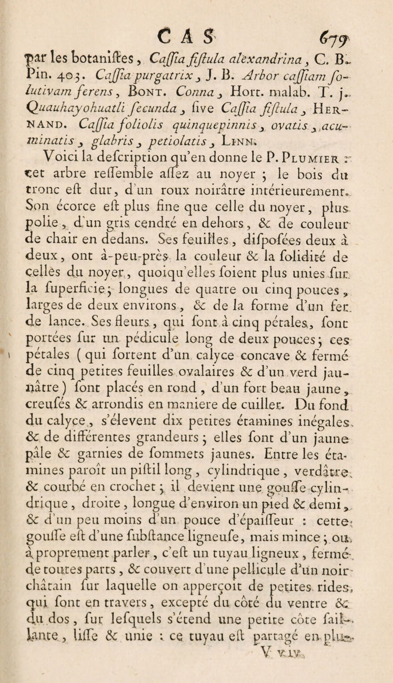 C A $ 67^ par les botaniftes, Caffla fiffula al'exandrïna , C. B». Pin. 403. Caffîa purgatnx J. B. Arbor cajjiam fo- lutivam ferens, Bont. Conna _> Hort. malab. T. j~ QuauhayohuatLi fecunda five CaJJia fiflula _> Her- N And. Caffla foliolis quïnquepinnis x ovatis y acu~ mïnatis glabris _, petïolatis Linn. Voici la defcription qu’en donne le P. Plumier r cet arbre reftemble allez au noyer 3 le bois du tronc eft dur, d un roux noirâtre intérieurement.. Son écorce eft plus fine que celle du noyer, plus polie , d'un gris cendré en dehors, 8c de couleur de chair en dedans. Ses feuilles, difpofées deux à deux, ont à-peu-près la couleur 8c la folidité de celles du noyer, quoiqu’elles foient plus unies fur la fuperficie 3- longues de quatre ou cinq pouces , larges de deux environs, 8c de la forme d’un fer. de lance. Ses Heurs, qui font à cinq pétales, fonc portées fur un pédicule long de deux pouces 3 ces pétales ( qui fortent d’un calyce concave 8c fermé de cinq petites feuilles ovalaires 8c d’un verd jau¬ nâtre ) font placés en rond , d’un fort beau jaune , creufés 8c arrondis en maniéré de cuiller. Du fond du calyce., s’élèvent dix petites étamines inégales . 8c de différentes grandeurs 3 elles font d’un jaune pâle 8c garnies de fommets jaunes. Entre les éta¬ mines paroît un piftil long , cylindrique , verdâtre. 8c courbé en crochet 3 il devient une goufTe cylin¬ drique , droite , longue d’environ un pied 8c demi 5 8c d’un peu moins d’un pouce d’épaiffeur : cette- goufte eft d’une fubftance ligneufe, mais mince 3 ou. à proprement parler , c’eft un tuyau ligneux , fermé- de toutes parts , 8c couvert d’une pellicule d’un noir- châtain fur laquelle on apperçoit de petites rides, qui font en travers, excepté du coté du ventre 8c. du dos, fur lefquels s’étend une petite cote faiî-. Jante , lifte 8c unie v ce tuyau ell partagé emploi V