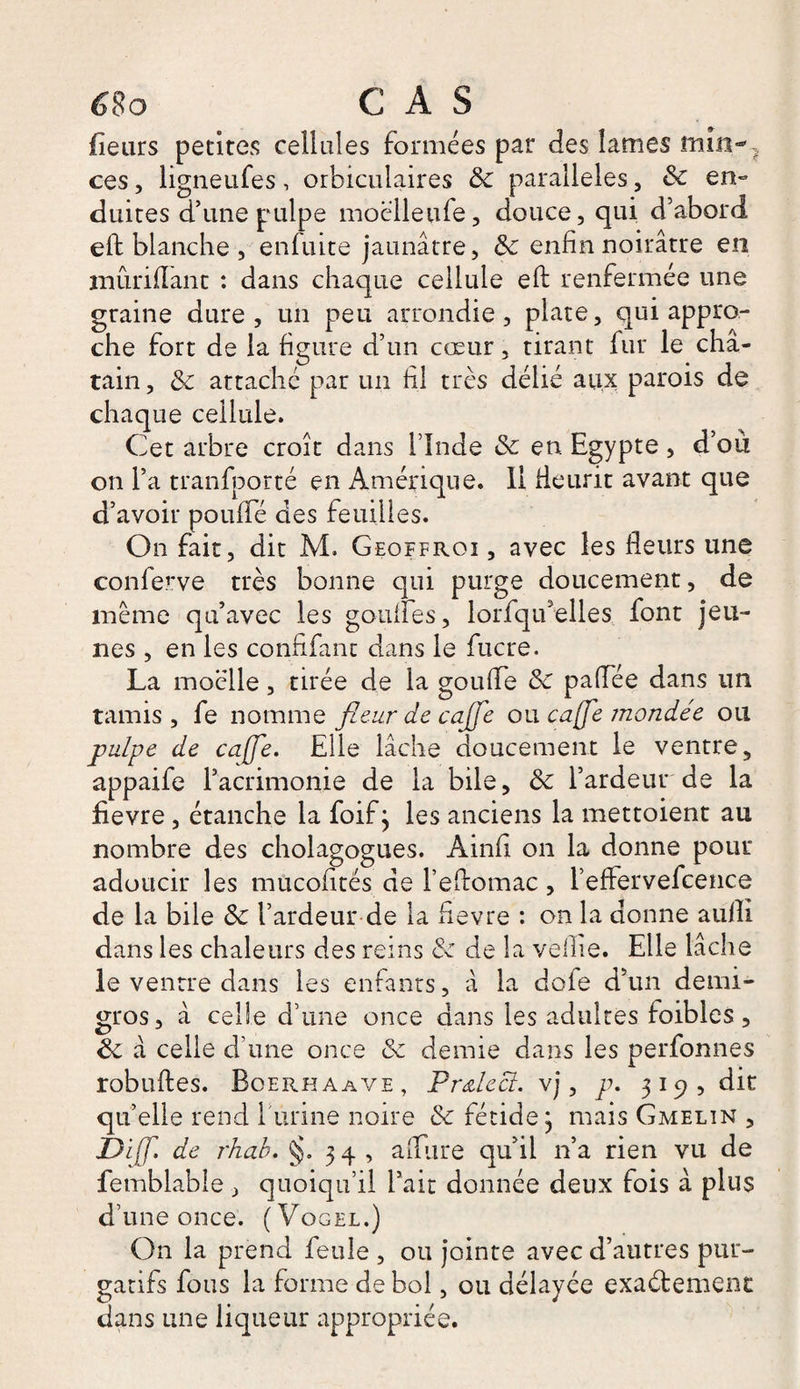 fleurs petites cellules formées par des lames min-} ces, ligneufes, orbiculaires 3c parallèles, 3c en¬ duites d’une pulpe moëlleufe, douce, qui d’abord eft blanche , enfuite jaunâtre, 3c enfin noirâtre en mûriflant : dans chaque cellule eft renfermée une graine dure, un peu arrondie, plate, qui appro¬ che fort de la figure d’un cœur, tirant fur le châ¬ tain , 3c attaché par un fil très délié aux parois de chaque cellule. Cet arbre croît dans l’Inde 3c en. Egypte, d’où on l’a tranfporté en Amérique. Il fleurit avant que d’avoir pouffé des feuilles. On fait, dit M. Geqffroi , avec les fleurs une conferve très bonne qui purge doucement, de même qu’avec les gonfles, lorfqu’elles font jeu¬ nes , en les confifant dans le fucre. La moelle, tirée de la goufle 3c paflee dans un tamis, fe nomme fleur de caffe ou caffe mondée ou pulpe de caffe. Elle lâche doucement le ventre, appaife l’acrimonie de la bile, 3c l’ardeur de la fievre, étanche la foif j les anciens la mettoient au nombre des cholagogues. Ainfi on la donne pour adoucir les mucofltés de l’eftomac, l’efFervefcence de la bile Sc l’ardeur de la fievre : on la donne aulîi dans les chaleurs des reins 3c de la veille. Elle lâche le ventre dans les entants, â la dofe d’un demi- gros, à celle d’une once dans les adultes foiblcs, 3c a celle d’une once 3c demie dans les perfonnes robuftes. Boerhaave, Pr&amp;leci. vj, p. 319? dit qu’elle rend burine noire 3c fétide 3 mais Gmelin , Diff. de rhab. §.34, a (Lire qu’il 11’a rien vu de femblable, quoiqu’il l’ait donnée deux fois à plus d’une once. (Vogel.) On la prend feule , ou jointe avec d’autres pur¬ gatifs fous la forme de bol, ou délayée exactement dans une liqueur appropriée.
