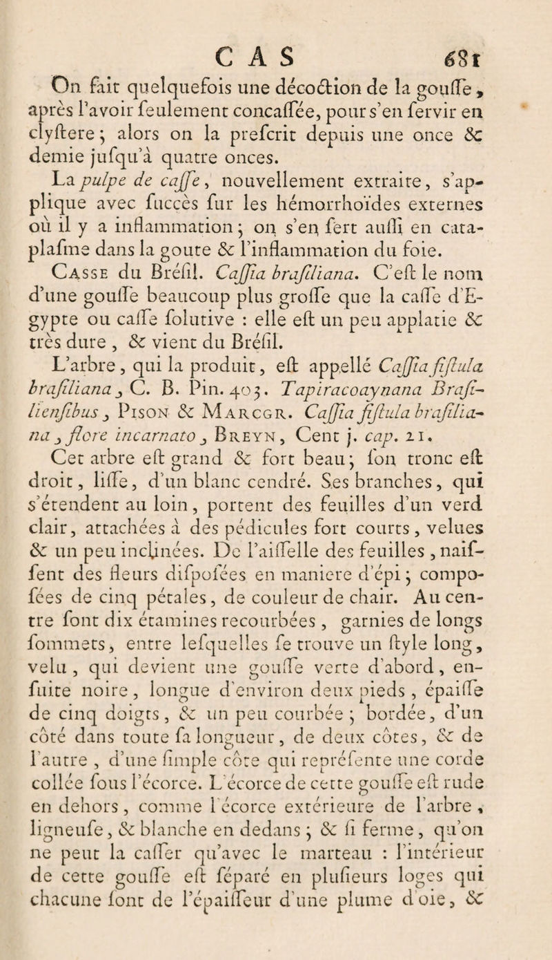 On fait quelquefois une décoétion de la gorille , après l’avoir feulement concaffee, pour s’en fervir en clyftere ; alors on la prefcrit depuis une once 5c demie jufqu’à quatre onces. La pulpe de cajje, nouvellement extraite, s’ap¬ plique avec fuccès fur les hémorrhoïdes externes où il y a inflammation} on s’eu fert aufli en cata- plafme dans la goûte 5c l’inflammation du foie. Casse du Bréfil. CaJJia brafdiana. C’eft le nom d’une goufle beaucoup plus grolfe que la caffe d’E¬ gypte ou cafle folutive : elle eft un peu applatie 5c très dure , 5c vient du Bréfil. L’arbre , qui la produit, eft appelle CaJJiafifluIcL brajiliana C. B. Pin. 403. Tapiracoaynana Brafi- licnfibus j Pison 5c Marcgr. Caffia fiftula hrafdia.- na flore incarnato Breyn, Cent j. cap. 21. Cet arbre eft grand 5c fort beau j fou tronc eft droit , lilfe, d’un blanc cendré. Ses branches, qui s’étendent au loin, portent des feuilles d’un verd clair, attachées à des pédicules fort courts, velues 5c un peu inclinées. De l’aiflelle des feuilles , naif- fent des fleurs difpofées en maniéré d’épi j compo- fées de cinq pétales, de couleur de chair. Au cen¬ tre font dix étamines recourbées, garnies de longs fommets, entre lelquelles fe trouve un ftyle long, velu , qui devient une gonfle verte d’abord, en- fuite noire , longue d'environ deux pieds , épaifle de cinq doigts, &amp; un peu courbée ; bordée, d’un coté dans toute fa longueur, de deux cotes, cc de l’autre , d’une Ample côte qui repréfente une corde collée fous l’écorce. L écorce de cette gorille efl rude en dehors, comme l écorce extérieure de l’arbre, ligneufe, 5c blanche en dedans ; 5c h ferme , qu’011 ne peut la cafter qu’avec le marteau : l’intérieur de cette goufle efl féparé en plufieurs loges qui chacune font de l’épaifleur d’une plume d'oie, 5c