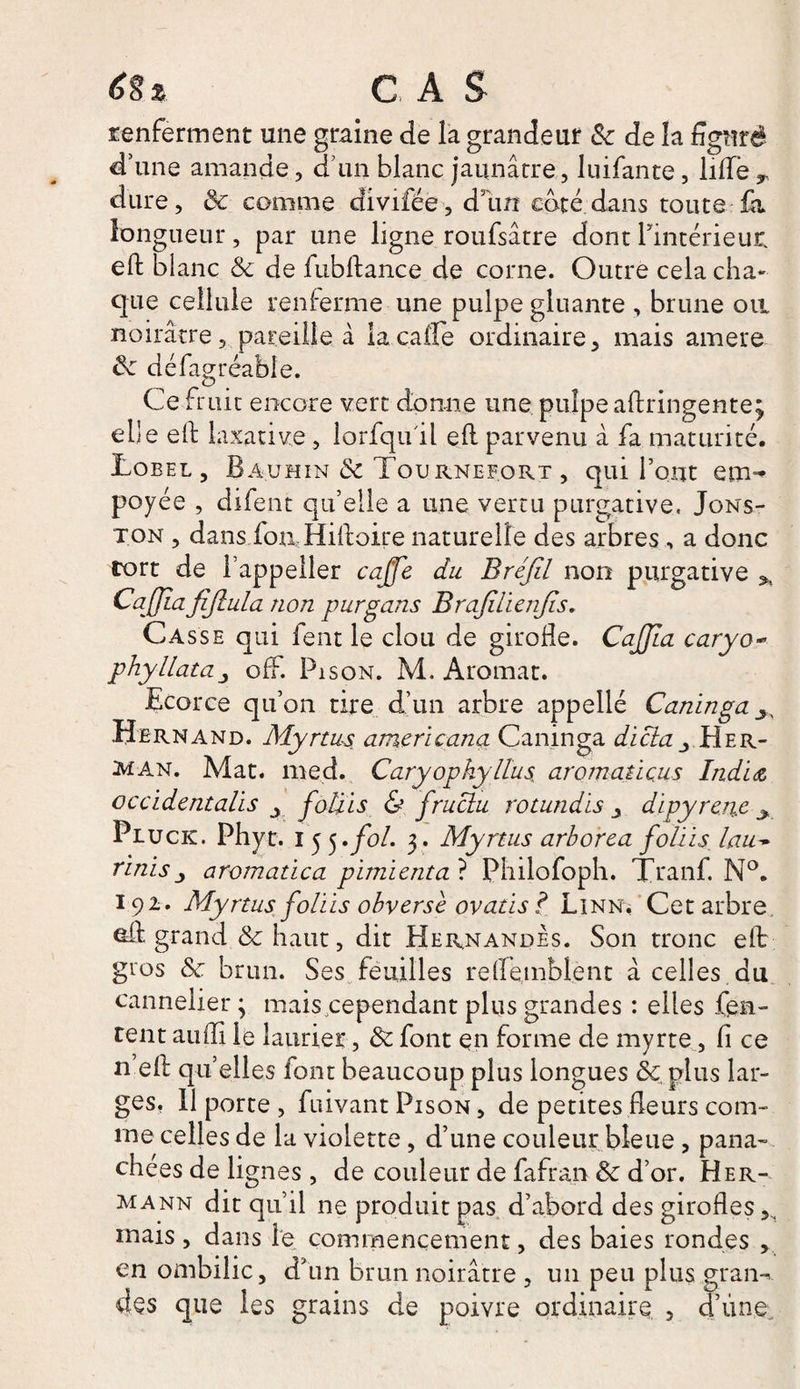 éî% CAS renferment une graine de la grandeur &amp; de la figuré d’une amande, d’un blanc jaunâtre, luifante, lifte T dure, Se comme divifce, d’un coté dans toute fa longueur, par une ligne roufsâtre dont l’intérieur, eft blanc Se de fubftance de corne. Outre cela cha¬ que cellule renferme une pulpe gluante , brune on noirâtre, pareille à lacafte ordinaire, mais amere Se défagréable. Ce fruit encore vert donne une pulpe aftringente; elle eft laxative, lorfqu'il eft parvenu à fa maturité. Lobel, Bauhin de Tournef.ort , qui l’ont em^ poyée , difent qu’elle a une vertu purgative. Jons- ton , dans fon.: Hiftoire naturelle des arbres, a donc tort de l’appeller caffe du Bréfil non purgative * CaJJîafijlula non purgans Brajilienfis. Casse qui fent le clou de girofle. CaJJla caryo- phyllata, off. Pi son. M. Aromat. Ecorce qu’on rire d’un arbre appellé Canin g a Hernand. Myrtus americana Caninga dicta Her- man. Mat. med. Caryopkyllus aromatiçus India occidentalis y fotiis &amp; fructu rotundis , dipyren.e y Piuck. Phyt. I 5 5.fol. 3. Myrtus arborea fotiis. tau~ finis j aromat ica pimienta ? Philofoph. Tranf. N°. 192. Myrtus fotiis obverse ovatis? Linna Cet arbre eft grand &amp; haut, dit Hernandes. Son tronc eft gros de. brun. Ses feuilles reftembient à celles du cannelier ; mais cependant plus grandes : elles Ten¬ tent aufîi le laurier, Se font en forme de myrte, fi ce n eft quelles font beaucoup plus longues Sc plus lar¬ ges. 11 porte , fuivant Pison , de petites fleurs com¬ me celles de la violette, d’une couleur bleue, pana¬ chées de lignes, de couleur de fafran Se d’or. Her¬ mann dit qu’il ne produit pas d’abord des girofles mais, dans le commencement, des baies rondes , en ombilic, d’un brun noirâtre , un peu plus gram des que les grains de poivre ordinaire , d’ùne